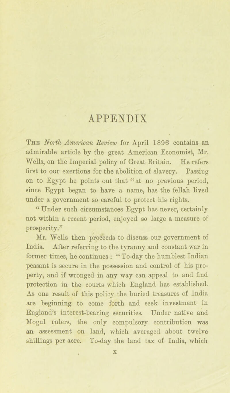 APPENDIX The North American Review for April 1896 contains an admirable article by the great American Economist, Mr. Wells, on the Imperial policy of Great Britain. He refers first to our exertions for the abolition of slavery. Passing on to Egypt he points out that “ at no previous period, since Egypt began to have a name, has the fellah lived under a government so careful to protect his rights. “ Under such circumstances Egypt has never, certainly not within a recent period, enjoyed so large a measure of prosperity.” Mr. Wells then proceeds to discuss our government of India After referring to the tyranny and constant war in former times, he continues : “ To-day the humblest Indian peasant is secure in the possession and control of his pro- perty, and if wronged in any way can appeal to and find protection in the courts which England has establishecL As one result of this policy the buried treasures of India are beginning to come forth and seek investment in England’s interest-bearing securities. Under native and Mogul rulers, the only compulsory contribution was an assessment on land, which averaged about twelve shillings per acre. To-day the land tax of India, which X