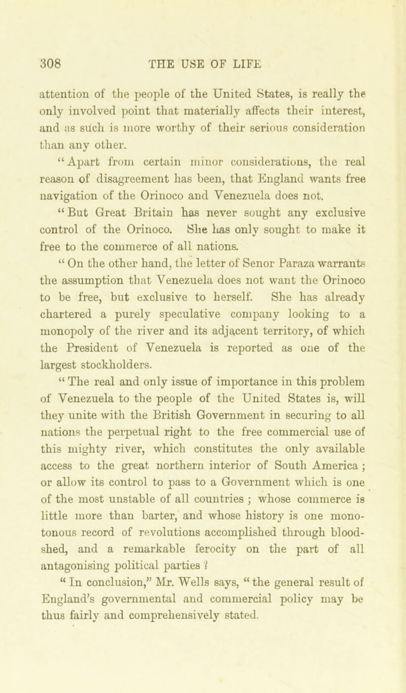 attention of the people of the United States, is really the only involved point that materially affects their interest, and ns siich is more worthy of their serious consideration than any other. “Apart from certain minor considerations, the real reason of disagreement has been, that England wants free navigation of the Orinoco and Venezuela does not. “ But Great Britain has never sought any exclusive control of the Orinoco. She has only sought to make it free to the commerce of all nations. “ On the other hand, the letter of Senor Paraza warrants the assumption that Venezuela does not want the Orinoco to be free, but exclusive to herself. She has already chartered a purely speculative company looking to a monopoly of the river and its adjacent territory, of which the President of Venezuela is reported as one of the largest stockholders. “ The real and only issue of importance in this problem of Venezuela to the people of the United States is, will they unite with the British Government in securing to all nations the perpetual right to the free commercial use of this mighty river, which constitutes the only available access to the great northern interior of South America; or allow its control to pass to a Government which is one of the most unstable of all countries ; whose commerce is little more than barter, and whose history is one mono- tonous record of revolutions accomplished through blood- shed, and a remarkable ferocity on the part of all antagonising political parities'! “ In conclusion,” ^Mr. Wells says, “the general result of England’s governmental and commercial policy may be thus fairly and comprehensively stated.