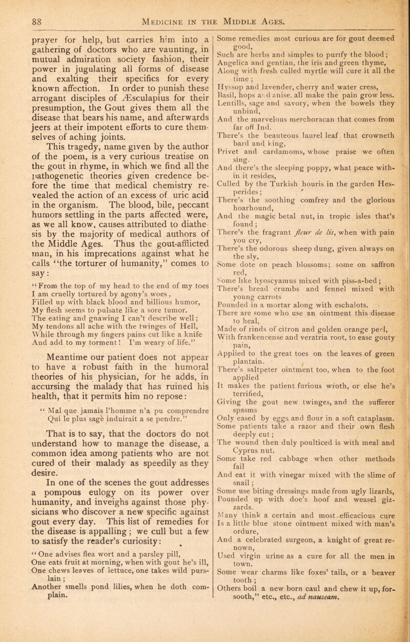 prayer for help, but carries him into a gathering of doctors who are vaunting, in mutual admiration society fashion, their power in jugulating all forms of disease and exalting their specifics for every known affection. In order to punish these arrogant disciples of Æsculapius for their presumption, the Gout gives them all the disease that bears his name, and afterwards jeers at their impotent efforts to cure them- selves of aching joints. This tragedy, name given by the author of the poem, is a very curious treatise on the gout in rhyme, in which we find all the pathogenetic theories given credence be- fore the time that medical chemistry re- vealed the action of an excess of uric acid in the organism. The blood, bile, peccant humors settling in the parts affected were, as we all know, causes attributed to diathe-^ sis by the majority of medical authors of the Middle Ages. Thus the gout-afflicted man, in his imprecations against what he calls “the torturer of humanity,” comes to say : “From the top of my head to the end of my toes I am cruelly tortured by agony’s woes , Filled up with black blood and billions humor, Aty flesh seems to pulsate like a sore tumor. The eating and gnawing I can’t describe well ; My tendons all ache with the twinges of Hell, While through my fingers pains cut like a knife And add to my torment ! I’m weary of life.” Meantime our patient does not appear to have a robust faith in the humoral theories of his physician, for he adds, in accursing the malady that has ruined his health, that it permits him no repose : “ Mai que jamais l’homme n’a pu comprendre Qui le plus sage induirait a se pendre.” That is to say, that the doctors do not understand how to manage the disease, a common idea among patients who are not cured of their malady as speedily as they desire. In one of the scenes the gout addresses a pompous eulogy on its power over humanity, and inveighs against those phy- sicians who discover a new specific against gout every day. This list of remedies for the disease is appalling ; we cull but a few to satisfy the reader’s curiosity: “ One advises flea wort and a parsley pill, One eats fruit at morning, when with gout he’s ill, One chews leaves of lettuce, one takes wild purs- lain ; Another smells pond lilies, when he doth com- plain. Some remedies most curious are for gout deemed good, Such are herbs and simples to purify the blood; Angelica and gentian, the iris and green thyme, Along with fresh culled myrtle will cure it all the time ; Hyssop and lavender, cherry and water cress, Basil, hops aud anise, all make the pain grow less. Lentills, sage and savory, when the bowels they unbind. And the marvelous merchoracan that comes from far off Ind. There’s the beauteous laurel leaf that crowneth bard and king. Privet and cardamoms, whose praise we often sing. And there’s the sleeping poppy, what peace with- in it resides, Culled by the Turkish houris in the garden Hes- perides ; ' There’s the soothing comfrey and the glorious hoarhound. And the magic betal nut, in tropic isles that’s found ; There’s the fragrant fleur de lis, when with pain you cry. There’s the odorous sheep dung, given always on the sly. Some dote on peach blossoms; some on saffron red. Some like hyoscyamus mixed with piss-a-bed ; There’s bread crumbs and fennel mixed with young carrots Pounded in a mortar along with eschalots. There are some who use an ointment this disease to heal. Made of rinds of citron and golden orange peel. With frankencense and veratria root, to ease gouty pain, Applied to the great toes on the leaves of green plantain. There’s saltpeter ointment too, when to the foot applied It makes the patient furious wroth, or else he’s terrified. Giving the gout new twinges, and the sufferer spasms Only eased by eggs and flour in a soft cataplasm. Some patients take a razor and their own flesh deeply cut ; The wound then duly poulticed is with meal and Cyprus nut. Some take red cabbage when other methods fail And eat it with vinegar mixed with the slime of snail ; Some use biting dressings made from ugly lizards, Pounded up with doe’s hoof and weasel giz- zards. Many think a certain and most.efficacious cure Is a little blue stone ointment mixed with man’s ordure, And a celebrated surgeon, a knight of great re- nown, Used virgin urine as a cure for all the men in town. Some wear charms like foxes’ tails, or a beaver tooth ; Others boil a new born caul and chew it up, for- sooth,” etc., etc., ad nauseam.