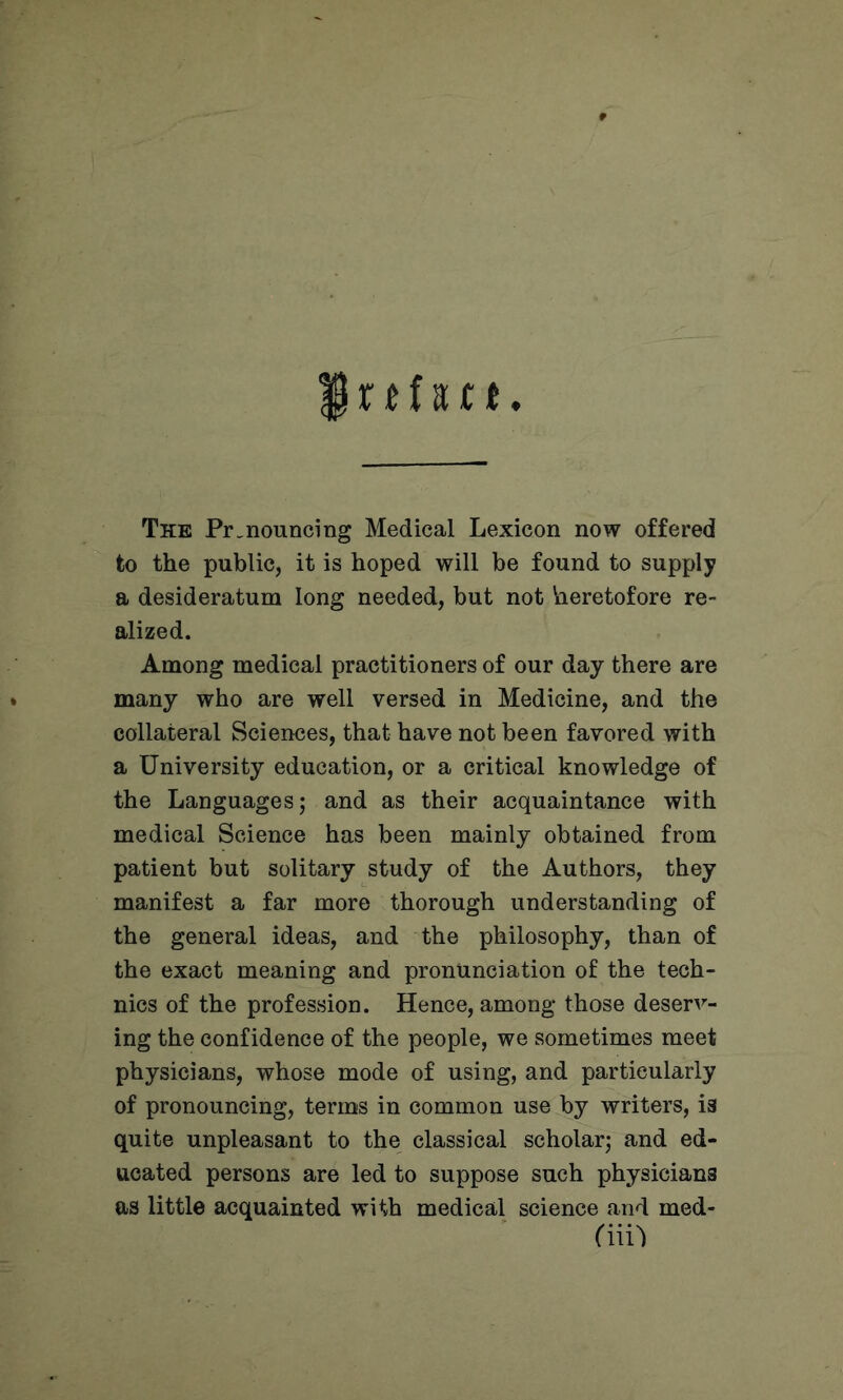 The Pronouncing Medical Lexicon now offered to the public, it is hoped will be found to supply a desideratum long needed, but not heretofore re- alized. Among medical practitioners of our day there are many who are well versed in Medicine, and the collateral Sciences, that have not been favored with a University education, or a critical knowledge of the Languages; and as their acquaintance with medical Science has been mainly obtained from patient but solitary study of the Authors, they manifest a far more thorough understanding of the general ideas, and the philosophy, than of the exact meaning and pronunciation of the tech- nics of the profession. Hence, among those deserv- ing the confidence of the people, we sometimes meet physicians, whose mode of using, and particularly of pronouncing, terms in common use by writers, is quite unpleasant to the classical scholar; and ed- ucated persons are led to suppose such physicians as little acquainted with medical science and med-