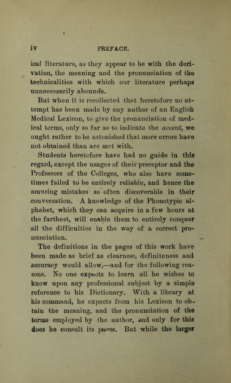 ical literature, as they appear to be with the deri- vation, the meaning and the pronunciation of the technicalities with which our literature perhaps unnecessarily abounds. But when it is recollected thpt heretofore no at- tempt has been made by any author of an English Medical Lexicon, to give the pronunciation of med- ical terras, only so far as to indicate the accent^ we ought rather to be astonished that more errors have not obtained than are met with. Students heretofore have had no guide in this regard, except the usages of their preceptor and the Professors of the Colleges, who also have some- times failed to be entirely reliable, and hence the amusing mistakes so often discoverable in their conversation. A knowledge of the Phenotypic al- phabet, which they can acquire in a few hours at the farthest, will enable them to entirely conquer all the difficulties in the way of a correct pro- nunciation. The definitions in the pages of this work have been made as brief as clearness, definiteness and accuracy would allow,—and for the following rea- sons. No one expects to learn all he wishes to know upon any professional subject by a simple reference to his Dictionary. With a library at his command, he expects from his Lexicon to ob- tain the meaning, and the pronunciation of the terms employed by the author, and only for this does he consult its pa«-es. But while the larger