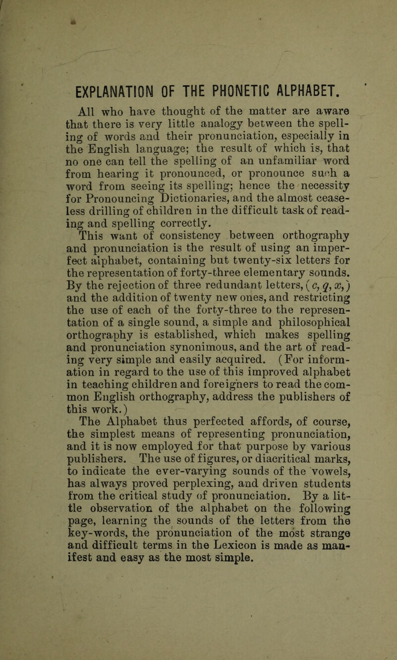 EXPLANATION OF THE PHONETIC ALPHABET. All who have thought of the matter are aware that there is very little analogy between the spell- ing of words and their pronunciation, especially in the English language; the result of which is, that no one can tell the spelling of an unfamiliar word from hearing it pronounced, or pronounce such a word from seeing its spelling; hence the necessity for Pronouncing Dictionaries, and the almost cease- less drilling of children in the difficult task of read- ing and spelling correctly. This want of consistency between orthography and pronunciation is the result of using an imper- fect alphabet, containing but twenty-six letters for the representation of forty-three elementary sounds. By the rejection of three redundant letters, (c, q, a?,) and the addition of twenty new ones, and restricting the use of each of the forty-three to the represen- tation of a single sound, a simple and philosophical orthography is established, which makes spelling and pronunciation synonimous, and the art of read- ing very simple and easily acquired. (For inform- ation in regard to the use of this improved alphabet in teaching children and foreigners to read the com- mon English orthography, address the publishers of this work.) The Alphabet thus perfected affords, of course, the simplest means of representing pronunciation, and it is now employed for that purpose by various publishers. The use of figures, or diacritical marks, to indicate the ever-varying sounds of the vowels, has always proved perplexing, and driven students from the critical study of pronunciation. By a lit- tle observation of the alphabet on the following page, learning the sounds of the letters from the key-words, the pronunciation of the most strange and difficult terms in the Lexicon is made as man- ifest and easy as the most simple.