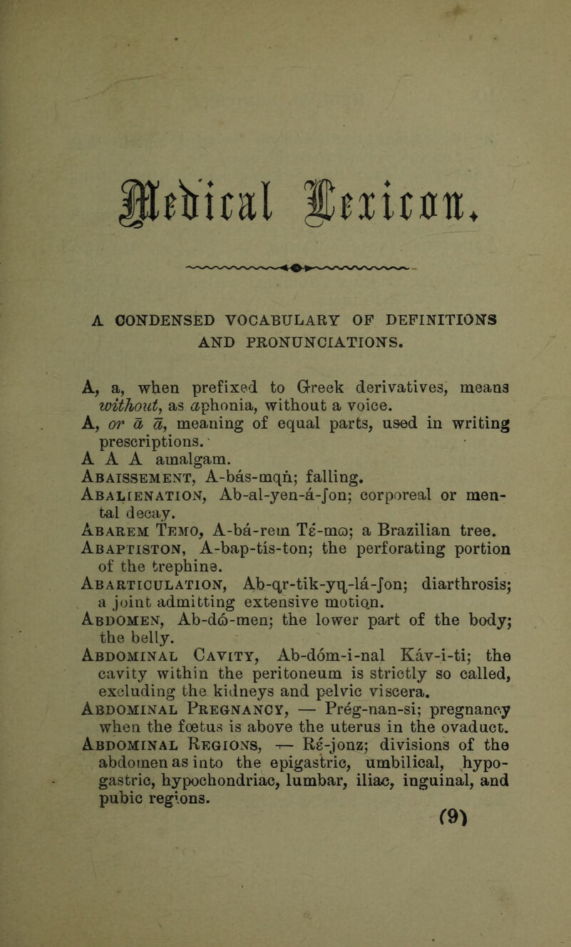 ilfii'ital Jeiitflu. A CONDENSED VOCABULARY OF DEFINITIONS AND PRONUNCIATIONS. A, a, when prefixed to Greek derivatives, means withoxdy as <xphonia, without a voice. A, or a meaning of equal parts, used in writing prescriptions. ‘ AAA amalgam. Abaissement, A-bas-mqh; falling. Abalienation, Ab-al-yen-a-Jon; corporeal or men- tal decay. Abarem Temo, A-ba-rem Te-mo; a Brazilian tree. Abaptiston, A-bap-tis-ton; the perforating portion of the trephine. Abarticulation, Ab-qr-tik-yq^-la-Jon; diarthrosis; a joint admitting extensive motion. Abdomen, Ab-d6-raen; the lower pa^t of the body; the belly. Abdominal Cavity, Ab-dom-i-nal Kav-i-ti; the cavity within the peritoneum is strictly so called, excluding the kidneys and pelvic viscera. Abdominal Pregnancy, — Preg-nan-si; pregnancy when the foetus is above the uterus in the ovaduct. Abdominal Regions, ^ Re-jonz; divisions of the abdomen as into the epigastric, umbilical, hypo- gastric, hypochondriac, lumbar, iliac, inguinal, and pubic regions.