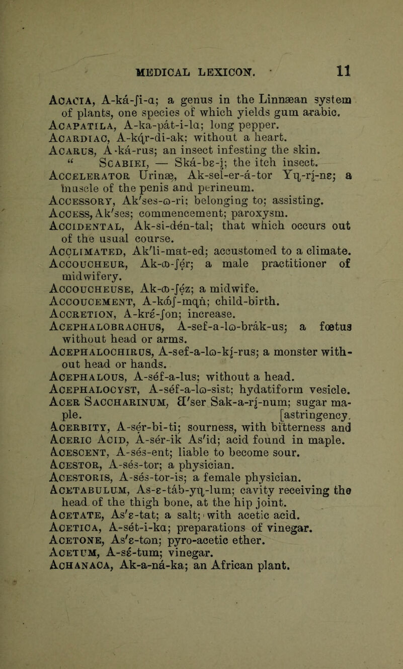 Acacia, A-ka-Ji-a; a genus in the Linnaean system of plants, one species of which yields gum arabio. Aoapatila, A-ka-pat-i-la; long pepper. Acardtao, A-kqr-di-ak: without a heart. Aoarus, A -ka-rus; an insect infesting the skin. “ Scabiei, — Ska-bs-j; the itch insect. Accelerator Urinae,, Ak-sel-er-a-tor Yq-rj-ne; a Inuscle of the penis and perineum. Accessory, Ak'ses-o-ri; belonging to; assisting. Access, Ak'ses; commencement; paroxysm. Accidental, Ak-si-den-tal; that which occurs out of the usual course. Acclimated, Ak'li-mat-ed; accustomed to a climate. Accoucheur, Ak-oo-Jer; a male practitioner of midwifery. Accoucheuse, Ak-cn-Jez; a midwife. Accoucement, A-kdoJ-mqh; child-birth. Accretion, A-kre-Jon; increase. Acephalobrachus, A-sef-a-lo-brak-us; a fcetua without head or arms. Acephalochirus, A-sef-a-lo-k|-rus; a monster with- out head or hands. Acephalous, A-sef-a-lus; without a head. Acephalocyst, A-sef-a-lo-sist; hydatiform vesicle. Acer Saccharinum, £['ser Sak-a-rj-num; sugar ma- ple. [astringency. Acerbity, A-ser-bi-ti; sourness, with bitterness and Acerio Acid, A-ser-ik As'id; acid found in maple. Acescent, A-ses-ent; liable to become sour. Acestor, A-ses-tor; a physician. Acestoris, A-ses-tor-is; a female physician. Acetabulum, As-e-tab-yq-lum; cavity receiving the head, of the thigh bone, at the hip joint. Acetate, As's-tat; a salt;' with acetic acid. Acetica, A-set-i-ka; preparations of vinegar. Acetone, As'e-ton; pyro-acetic ether. Acetum, A-S8-tum; vinegar. Achanaca, Ak-a-na-ka; an African plant.