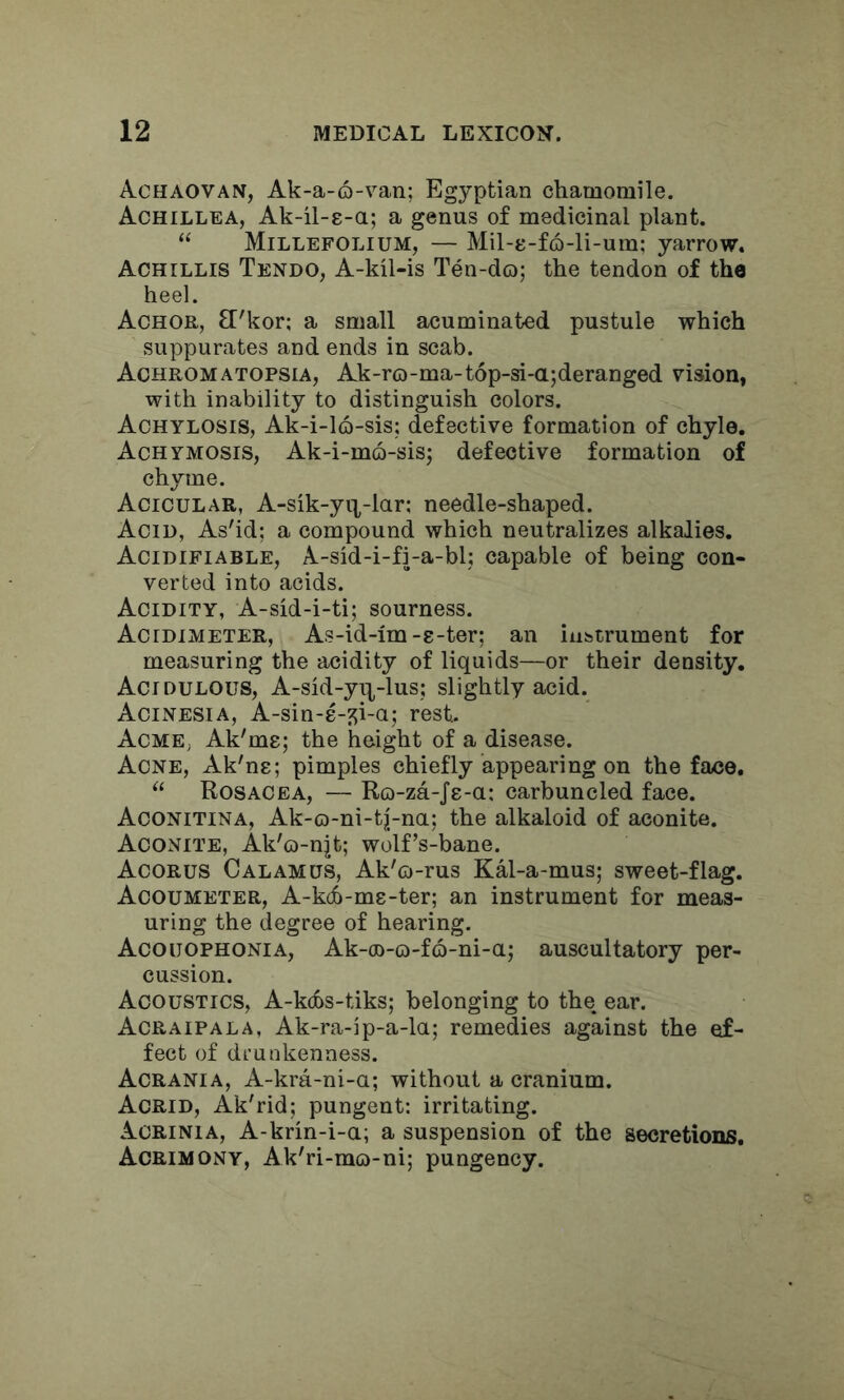 Achaovan, Ak-a-6-van; Egyptian chamomile. Achillea, Ak-il-g-a; a genus of medicinal plant. “ Millefolium, — Mil-8-f6-li-um: yarrow. Achillis Tendo, A-kil-is Ten-do; the tendon of the heel. Aohor, £['kor; a small acuminated pustule which suppurates and ends in scab. Achromatopsia, Ak-ro-ma-t6p-si-a;deranged vision, with inability to distinguish colors. Achylosis, Ak-i-16-sis; defective formation of chyle. Achymosis, Ak-i-mo-sis; defective formation of chyme. Acicular, A-sik-yii-lar: needle-shaped. Acid, As'id; a compound which neutralizes alkalies. Acidifiable, A-sid-i-fi-a-bl; capable of being con- verted into acids. Acidity, A-sid-i-ti; sourness. Acidimeter, As-id-im-8-ter; an iubtrument for measuring the acidity of liquids—or their density. Acidulous, A-sid-y^-lus; slightly acid. Acinesia, A-sin-8-^i-a; rest. AcmE; Ak'me; the height of a disease. Acne, Ak'ne; pimples chiefly appearing on the face. Rosacea, — Ro-za-j8-a: carbuncled face. Aconitina, Ak-o-ni-tj-na; the alkaloid of aconite. Aconite, Ak'o-njt; wolf’s-bane. Acorus Calamus, Ak'o-rus KM-a-mus; sweet-flag. Acoumeter, A-kd6-m8-ter; an instrument for meas- uring the degree of hearing. Acouophonia, Ak-oo-o-fo-ni-a; auscultatory per- cussion. Acoustics, A-kcbs-tiks; belonging to the ear. Acraipala, Ak-ra-ip-a-la; remedies against the ef- fect of drunkenness. Acrania, A-kra-ni-a; without a cranium. Acrid, Ak'rid; pungent: irritating. Acrinia, A-krin-i-a; a suspension of the secretions. Acrimony, Ak'ri-mo-ni; pungency.