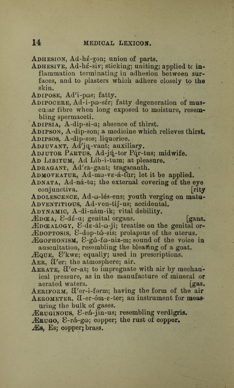 Adhesion, Ad-he-gon; union of parts. Adhesive, Ad-hs-siv; sticking^ uniting,- applied tc in- flammation terminating in adhesion between sur- faces, and to plasters which adhere closely to the skin. Adipose, Ad'i-pos; fatty. Adipogere, Ad-i-pQ-ssr; fatty degeneration of mus- cuiar fibre when long exposed to moisture, resem- bling spermaceti. Adipsia, A-dip-si-a; absence of thirst. Adipson, A-dip-son; a medicine which relieves thirst. Adipsos, A-dip-sos; liquorice. Adjuvant, Ad'jq-vant; auxiliary. Adjutor Partus, Ad-j4-tor Pqr-tus; midwife. Ad Libitum, Ad Lib-i-turn; at pleasure. Adragant, Ad'ra-gant; tragacanth. Admoveatur, Ad-mG)-ve-a-t*ar; let it be applied. Adnata, Ad-na-ta; the external covering of the eye conjunctiva. [•'ity Adolescence, Ad-w-lds-ens; youth verging on matu- Adventitious, Ad-ven-tiJ-us; accidental. Adynamic, A-di-nam-ik; vital debility. JEd(EA, S-ds-a; genital organs. [gans. JEdgealogy, S-ds-M-o-ji; treatise on the genital or- .^DOPTOSis, S-dop-t6-sis; prolapsus of the uterus. ^Egophonism, 8-g6-fo-niz-m; sound of the voice in auscultation, resembling the bleat?ing of a goat. jEque, S'kws; equally; used in prescriptions. Aer, fl'er; the atmosphere; air. Aerate, 3'er-at; to impregnate with air by mechan- ical pressure, as in the manufacture of mineral or aerated waters. [gas. Aeriform, fl'er-i-ferm; having the form of the air Aerometer, fl-er-om-s-ter; an instrument for meas- uring the bulk of gases. ^RUGiNOUS, 8-r(f>-jin-us; resembling verdigris. .^Erugo, 8-rtb-gG); copper; the rust of copper. Es; copper; brass.