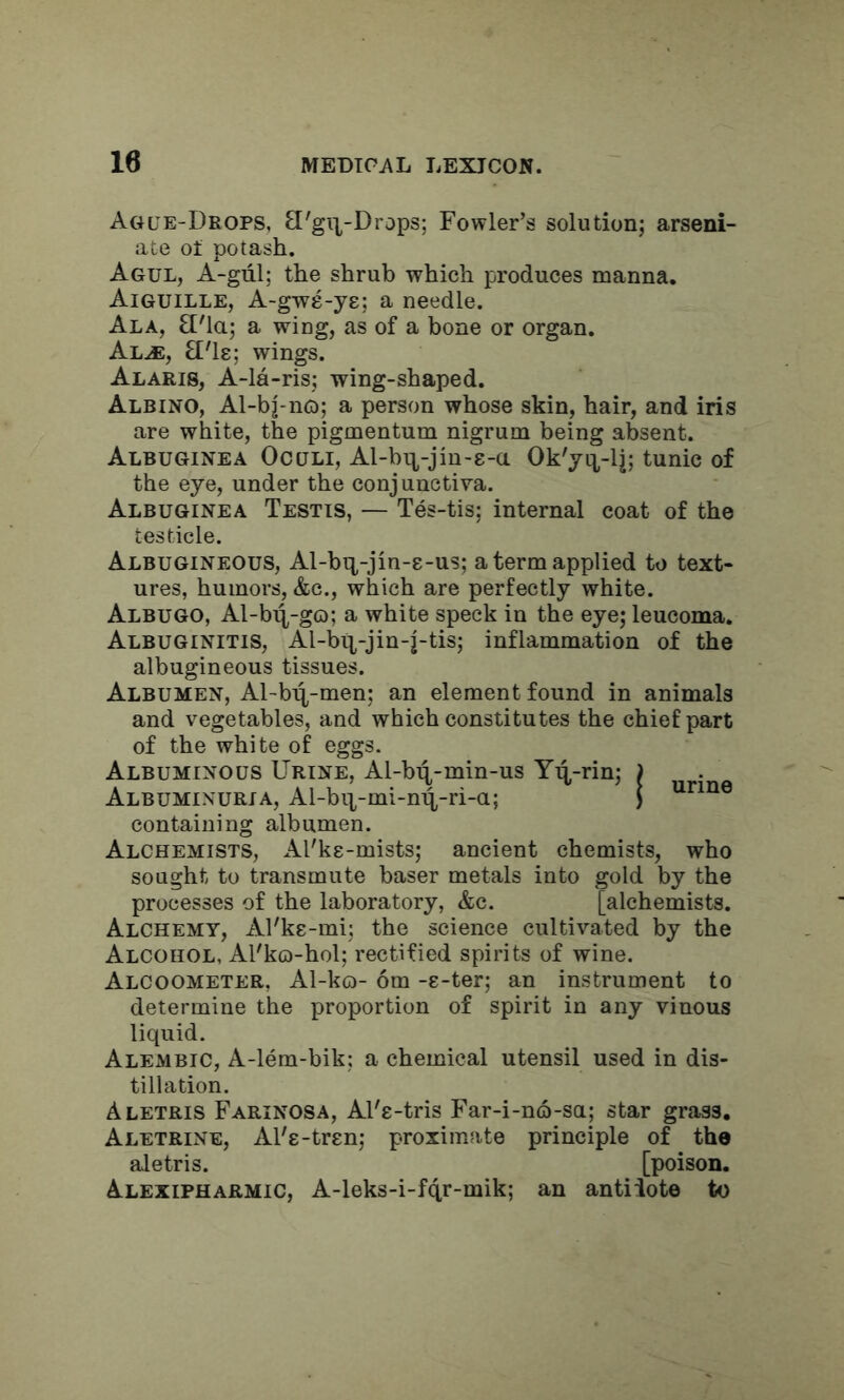 Ague-Drops, 3'gi|-Draps; Fowler’s solution; arseni- ate ot potash. Agul, A-gul; the shrub which produces manna. Aiguille, A-gwe-ye; a needle. Ala, £['la; a wing, as of a bone or organ. Al^, £['l8; wings. Alaris, A-la-ris; wing-shaped. Albino, Al-bj-no; a person whose skin, hair, and iris are white, the pigmentum nigrum being absent. Albuginea Oculi, Al-bT:j,-jin-8-a Ok'yq,-lj; tunic of the eye, under the conjunctiva. Albuginea Testis, — Tes-tis; internal coat of the testicle. Albugineous, Al-bq,-jin-8-us; a term applied to text- ures, humors, &c., which are perfectly white. Albugo, Al-b^-go; a white speck in the eye; leucoma. Albuginitis, Al-bit-jin-j-tis; inflammation of the albugineous tissues. Albumen, Al-bi^-men; an element found in animals and vegetables, and which constitutes the chief part of the white of eggs. Albuminous Urine, Al-bi^-min-us Y^-rin; ) Albuminuria, Al-bii-mi-m^-ri-a; i containing albumen. Alchemists, Al'ks-mists; ancient chemists, who sought to transmute baser metals into gold by the processes of the laboratory, &c. [alchemists. Alchemy, Al'ks-mi; the science cultivated by the Alcohol, Al'ko-hol; rectified spirits of wine. Alcoometer, Al-ko- 6m -8-ter; an instrument to determine the proportion of spirit in any vinous liquid. Alembic, A-lem-bik; a chemical utensil used in dis- tillation. Aletris Farinosa, Al'8-tris Far-i-no-sa; star grass. Aletrine, Al'8-tr8n; proximate principle of the aletris. [poison. Alexipharmic, A-leks-i-fqr-mik; an antidote to