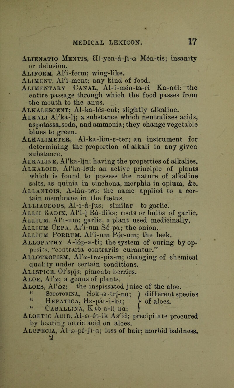 AuLIEnatio Mentis, Ell-yen-a-Ji-o Meu-tis; insanity or delusion. Aliform, Al'i-ferm; wing-like. Aliment, Al'i-ment; any kind of food. Alimentary Canal, Al-i-men-ta-ri Ka-nal: the entire passage through which the food passes from the mouth to the anus. _ Alkalescent; Al-ka-les-ent; slightly alkaline. Alkali Al'ka-l|; a substance which neutralizes acids, aspotassa,soda, and ammonia; they change vegetable blues to green. Alkalimetee, Al-ka-lim-8-ter; an instrument for determining the proportion of alkali in any given substance. Alkaline, Al'ka-ljn; having the properties of alkalies. Alkaloid, Al'ka-ierd; an active principle of plants which is found to possess the nature of alkaline salts, as quinia in cinchona, morphia in opium, &c. Allantois, A-lan-tcrs; the name applied to a cer- tain membrane in the foetus. Alliaceous, Al-i-a-Jus; similar to garlic. Allii Radix, Al'i-j Ra-diks; roots or bulbs of garlic. Allium. Al'i-um: garlic, a plant used medicin^ly. Allium Cepa, Al'i-um Se-pa; the onion. Allium Porrum, APi-um P6r-um; the leek. Allopathy A-16p-a-ti; the system of curing by op- pusits, ‘‘contraria contrariis curantur.” Allotropism, APo-tro-piz-m; changing of chemical quality under certain conditions. Allspice. 0Pspjs; pimento berries. Aloe, APq; a genus of plants. Aloes, APoz; the inspissated juice of the aloe. ‘‘ SocoTORiNA, Sok-G)-tr|-na; ) different species HepatiCa, Hs-pat-i-ka; > of aloes. ‘‘ Caballina, Kab-a-l|-na; ) Aloetic Acid, Al-o-et-ik As''id; precipitate procured by heating nitric sicid on aloes. Alopecia, Al-o-pe-Ji-a; loss of hair; morbid baldness. 2