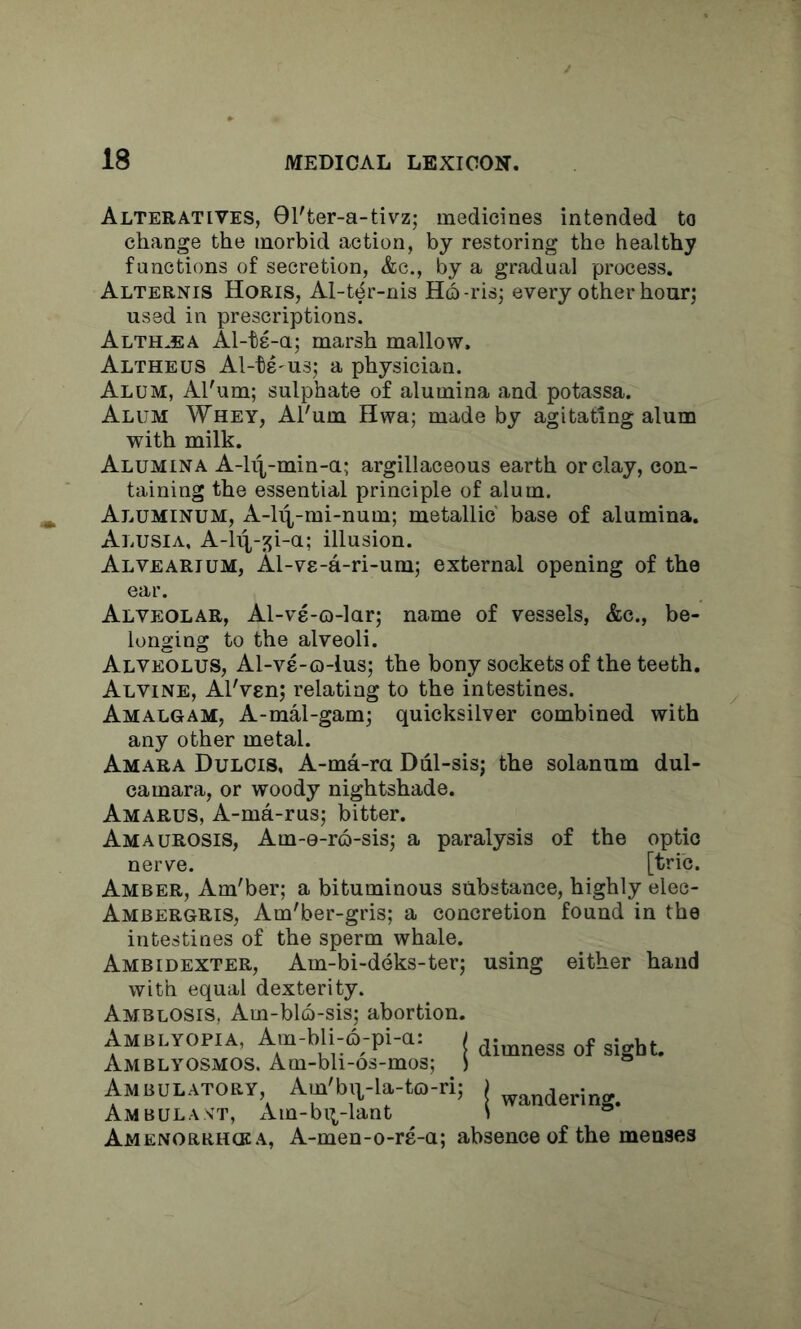 Alteratives, 9l'ter-a-tivz; medicines intended to change the morbid action, by restoring the healthy functions of secretion, &c., by a gradual process. Alternis Horis, Al-ter-nis H6 -ris; every other hour; used in prescriptions. Althaea Al-ts-a; marsh mallow. Altheus Al-ts'us; a physician. Alum, Al'um; sulphate of alumina and potassa. Alum Whey, Al'um Hwa; made by agitating alum with milk. Alumina A-h\-min-a; argillaceous earth or clay, con- taining the essential principle of alum. Aluminum, A-li^-mi-num; metallic base of alumina. Alusia, A-li^-^i-a; illusion. Alvearium, Al-v8-a-ri-um; external opening of the ear. Alveolar, Al-vs-o-lar; name of vessels, &c., be- longing to the alveoli. Alveolus, Al-ve-o-lus; the bony sockets of the teeth. Alvine, Al'ven; relating to the intestines. Amalgam, A-mal-gam; quicksilver combined with any other metal. Amara Dulcis, A-ma-ra Ddl-sisj the solanum dul- camara, or woody nightshade. Amarus, A-ma-rus; bitter. Amaurosis, Am-e-ro-sis; a paralysis of the optic nerve. [trie. Amber, Am'ber; a bituminous substance, highly elec- Ambergris, Am'ber-gris; a concretion found in the intestines of the sperm whale. Ambidexter, Am-bi-deks-ter; using either hand with equal dexterity. Amblosis, Am-blQ-sis; abortion. Amblyopia, Am-bli-6-pi-a: Amblyosmos. Am-bli-os-mos; Ambulatory, Am'bq-la-to-ri; Ambulant, xVm-bi^-lant Amenorrikka, A-men-o-rs-a; absence of the meases ; dimness of sight, wandering.