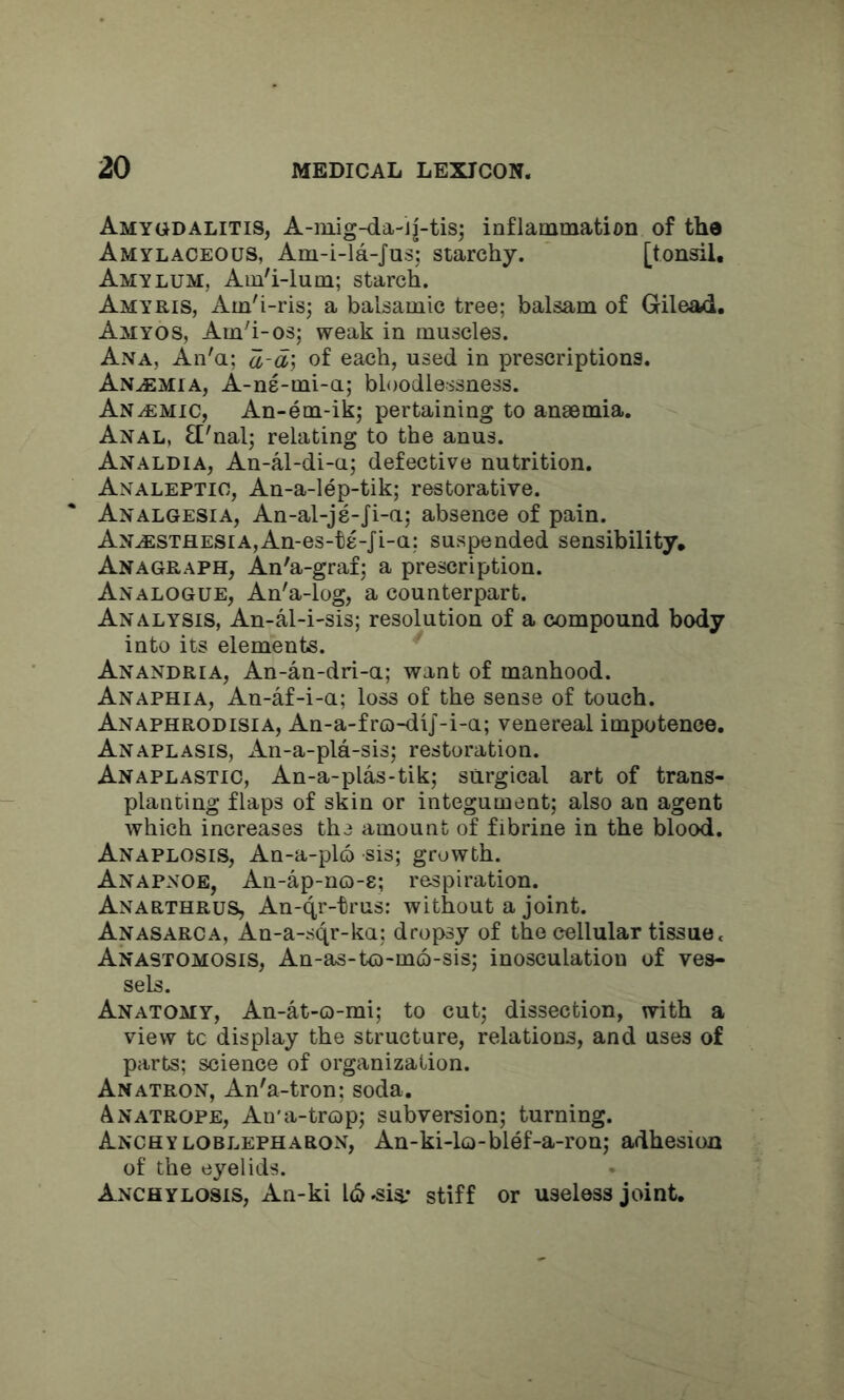 Amygdalitis, A-niig-da-ij-tis; inflammation of the Amylaceous, Am-i-la-Jus; starchy. [tonsil, Amylum, Am'i-lum; starch. Amyris, Am'i-ris; a balsamic tree; balsam of Gilead. Amyos, Am'i-os; weak in muscles. Ana, An'a; a-a\ of each, used in prescriptions. Anemia, A-ne-mi-a; bloodlessness. Anaemic, An-em-ik; pertaining to anaemia. Anal, El'nal; relating to the anus. Analdia, An-al-di-a; defective nutrition. Analeptic, An-a-lep-tik; restorative. Analgesia, An-al-je-Ji-a; absence of pain. Anaesthesia,An-es-te-Ji-a; suspended sensibility. Anagraph, An'a-graf; a prescription. Analogue, An'a-log, a counterpart. Analysis, An-al-i-sis; resolution of a compound body into its elements. Anandria, An-an-dri-a; want of manhood. Anaphia, An-af-i-a; loss of the sense of touch. Anaphrodisia, An-a-f ro-dij-i-a; venereal impotence, Anaplasis, xin-a-pla-sis; restoration. Anaplastic, An-a-plas-tik; surgical art of trans- planting flaps of skin or integument; also an agent which increases the amount of fibrine in the blood. Anaplosis, An-a-pl6 sis; growth. Anapnoe, An-ap-no-e; respiration. Anarthrus, An-qr-trus: without a joint. Anasarca, An-a-sqr-ka; dropsy of the cellular tissue. Anastomosis, An-as-to-mo-sis; inosculation of ves- sels. Anatomy, An-at-o-mi; to cut; dissection, with a view tc display the structure, relations, and uses of parts; science of organization. Anatron, An'a-tron: soda. Anatrope, An'a-trcDp; subversion; turning. Anchyloblepharon, An-ki-lo-blef-a-ron; adhesion of the eyelids. Anchylosis, An-ki 16-sis: stiff or useless joint.