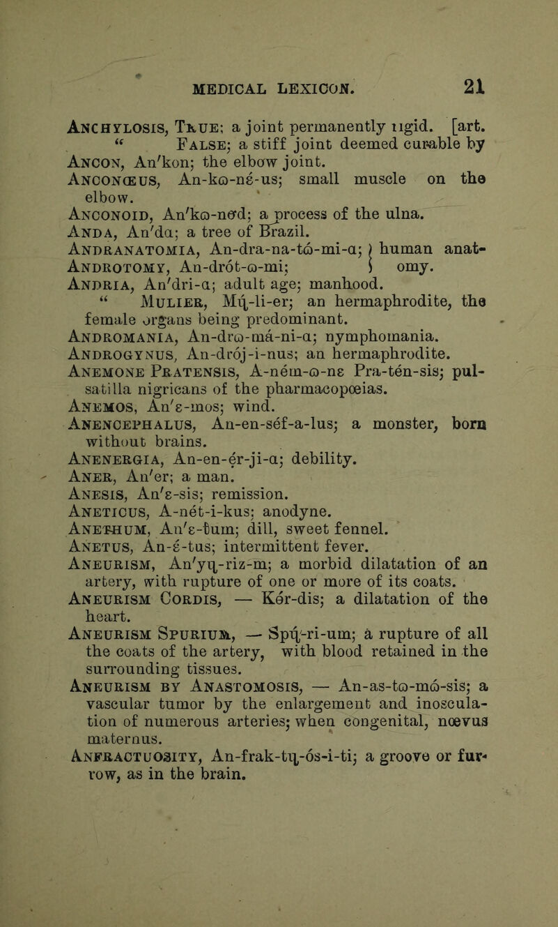 Anchtlosis, Tkue; a joint permanently iigid. [art. False; a stiff joint deemed cur-able by Ancon, An'kon; the elbow joint. Anoonceus, An-ko-ns-us; small muscle on the elbow. Anconoid, An'ko-nerd; process of the ulna. Anda, An'da; a tree of Brazil. Andranatomia, An-dra-na-to-mi-a; ) human anat- Androtomy, An-drot-o-mi; ) omy. Anuria, An'dri-a; adult age; manhood. “ Mulier, M4-li-er; an hermaphrodite, the female organs being predominant. Andromania, An-dra)-ma-ni-a; nymphomania. Androgynes, An-droj-i-nus; an hermaphrodite. Anemone Pratensis, A-nem-o-ne Pra-ten-sis; pul- satilla nigricans of the pharmacopoeias. Anemos, An'e-inos; wind. Anenoephalus, An-en-sef-a-lus; a monster, bom without brains. Anenergia, An-en-er-ji-a; debility. Aner, An'er; a man. Anesis, An'e-sis; remission. Aneticus, A-net-i-kus; anodyne. Anephum, An'e-tum; dill, sweet fennel. Anetus, An-s-tus; intermittent fever. Aneurism, An'yij^-riz-m; a morbid dilatation of an artery, with rupture of one or more of its coats. Aneurism Cordis, — Ker-dis; a dilatation of the heart. Aneurism Spurium, — Spit'-ri-um; a rupture of all the coats of the artery, with blood retained in the surrounding tissues. Aneurism by Anastomosis, — An-as-tQ-m6-sis; a vascular tumor by the enlargement and inoscula- tion of numerous arteries; when congenital, noevus maternus. Anfractuosity, An-frak-ti|-6s-i-ti; a groove or fur- row, as in the brain.