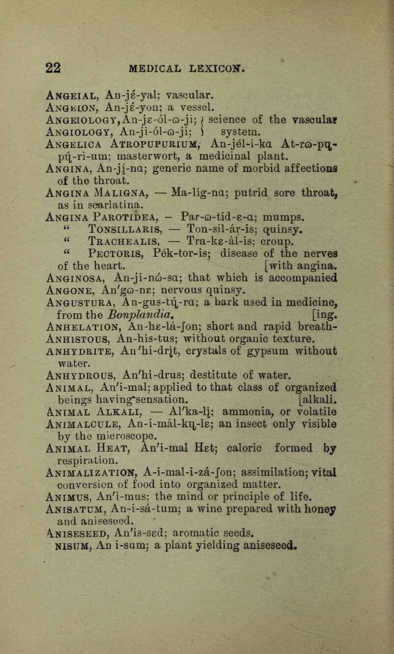 Angeial, An-je-yal; vascular. Angelon, An-jg-yon; a vessel. ANGEiOLOGYjAn-jg-ol-o-ji; j science of the vascular AngioloGy, An-ji-ol-o-ji; ! system. Angelica Atropupurium, An-jel-i-ka At-ro-pn- pil-ri-um: masterwort, a medicinal plant. Angina, An-jj-na; generic name of morbid affections of the throat. Angina Maligna, — Ma-lig-na; putrid sore throat, as in scarlatina. Angina Parotidea, - Par-o-tid-g-a; mumps. “ Tonsillaris, — Ton-sil-ar-is; ctuinsy. “ Trachealis, — Tra-kg-al-is; croup. “ Pectoris, Pek-tor-is; disease of the nerves of the heart. [with angina. Anginosa, An-ji-no-sa; that which is accompanied Angone, An'go-ng; nervous quinsy. Angostura, An-gus-ti^-ra; a bark used in medicine, from the Bonplandia, Anhelation, An-hg-la-Jon; short and rapid breath- Anhistous, An-his-tus; without organic texture. ANHYDRITE, An'hi-drjt, crystals of gypsum without water. Anhydrous, An'hi-drus; destitute of water. Animal, An'i-mal; applied to that class of organized beings having*sensation. [alkali. Animal Alkali, — Al'ka-lj; ammonia, or volatile Animalcule, An-i-mal-kq,-lg; an insect only visible by the microscope. Animal Heat, An'i-mal Hgt; caloric formed by respiration. Animalization, A-i-mal-i-za-Jon; assimilation; vital conversion of food into organized matter. Animus, An'i-mus; the mind or principle of life. Anisatum, An-i-sa-tum; a wine prepared with honey and aniseseed. \niseseed, An'is-sgd; aromatic seeds. NisuM, An i-sum; a plant yielding aniseseed.