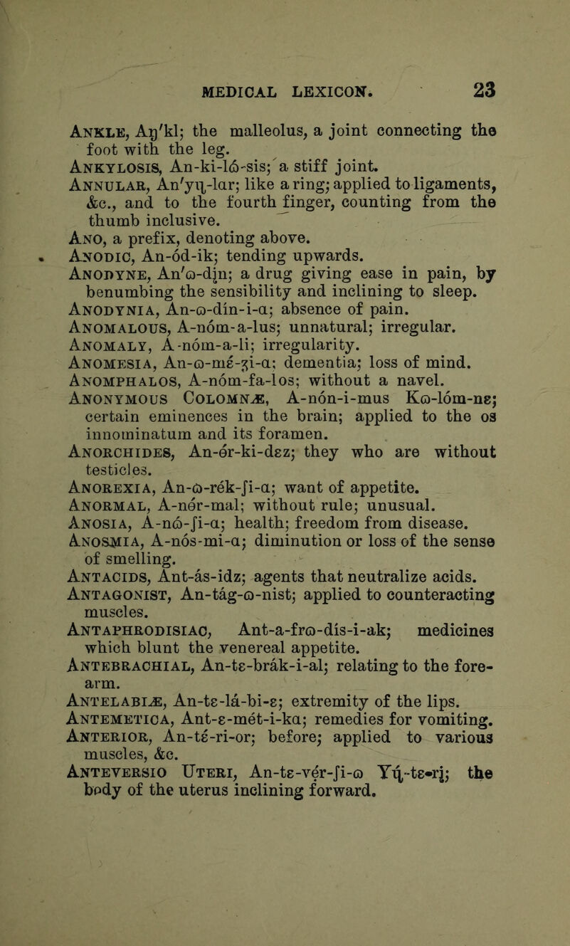 Ankle, Aij'klj the malleolus, a joint connecting the foot with the leg. Ankylosis, An-ki-l^-sisj a stiff joint. Annular, An'yi],-lar; like a ring; applied to ligaments, &c., and to the fourth finger, counting from the thumb inclusive. ^ Ano, a prefix, denoting above. Anodic, An-6d-ik; tending upwards. Anodyne, An'o-djn; a drug giving ease in pain, by benumbing the sensibility and inclining to sleep. Anodynia, An-o-din-i-a; absence of pain. Anomalous, A-nom-a-lus; unnatural; irregular. Anomaly, A-nom-a-li; irregularity. Anomesia, An-o-me-^i-a; dementia; loss of mind. Anomphalos, A-nom-fa-los; without a navel. Anonymous Columns, A-non-i-mus Ko-lom-nej certain eminences in the brain; applied to the os innotninatum and its foramen. Anorchides, An-er-ki-dez; they who are without testicles. Anorexia, An-o-rek-Ji-a; want of appetite. Anormal, A-ner-mal; without rule; unusual. Anosia, A-no-Ji-a; health; freedom from disease. Anosmia, A-n6s*mi-a; diminution or loss of the sense of smelling. Antacids, Ant-as-idz; agents that neutralize acids. Antagonist, An-tag-o-nist; applied to counteracting muscles. Antaphrodisiac, Ant-a-fro-dis-i-ak; medicines which blunt the venereal appetite. Antebrachial, An-ts-brak-i-al; relating to the fore- arm. Antelabi^, An-ts-la-bi-s; extremity of the lips. Antemetica, Ant-8-met-i-ka; remedies for vomiting. Anterior, An-te-ri-or; before; applied to various muscles, &c. Anteversio Uteri, An-ts-ver-Ji-o Y^-ts-ri; the body of the uterus inclining forward.