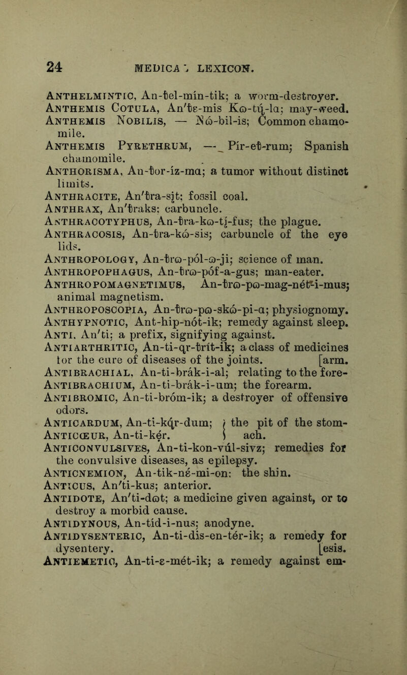 Anthelmintic, An-tel-min-tik; a woroi-destroyer. An THEMIS CoTULA, An'ts-mis Ko-ti^-la; inay-<veed. Anthemis Nobilis, — ]S6-bil-is; Common chamo- mile. Anthemis Pyrethrum, —_ Pir-et-rum; Spanish chamomile. Anthorisma, An-tor-iz-ma; a tumor without distinct limits. Anthracite, An'tra-sjt; fossil coal. Anthrax, An'traks; carbuncle. Anthracotyphus, An-tra-kG)-t|-fus; the plague. Anthraoosis, An-tra-k6-sis; carbuncle of the eye lids. Anthropology, An-tro-p61-a-ji; science of man. Anthropophagus, An-tro-pof-a-gus; man-eater. Anthropomagnetimus, An-tro-po-mag-net^i-mu35 animal magnetism. Anthroposcopia, An-tro-po-sko-pi-a; physiognomy. Anthypnotic, Ant-hip-not-ik; remedy against sleep. Anti, xin'ti: a prefix, signifying against. Anti arthritic, An-ti-qr-trit-ik; a class of medicines tor the cure of diseases of the joints. [arm. Antibrachial, An-ti-brak-i-al; relating to the fore- Antibrachium, An-ti-brak-i-um; the forearm. Antibromic, An-ti-brom-ik; a destroyer of offensive odors. Anticardum, An-ti-kqr-dum; / the pit of the stom- Anticoeur, An-ti-ker. ) ach. Anticonvulsives, An-ti-kon-viil-sivz; remedies for the convulsive diseases, as epilepsy. Anticnemion, An-tik-ns-mi-on: the shin. Anticus, An'ti-kus; anterior. Antidote, An'ti-dot; a medicine given against, or to destroy a morbid cause. Antidynous, An-tid-i-nus: anodyne. Antidysenteric, An-ti-dis-en-ter-ik; a remedy for dysentery. [esis. Antiemetio, An-ti-g-met-ik; a remedy against em-