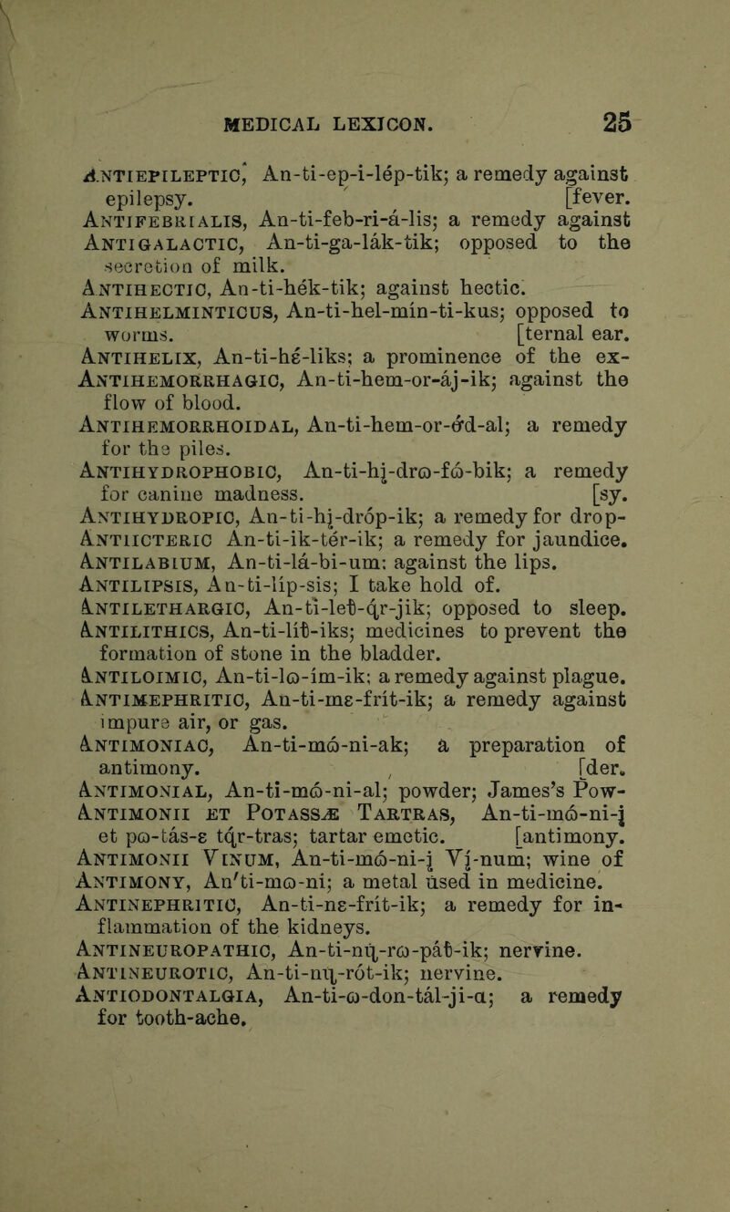 /J.NTiEPiLEPTio,* An-ti-ep-i-lep-tik; a remedy against epilepsy. ' ^ [fever. Antjfebrialis, An-ti-feb-ri-a-lis; a remedy against Anti GALACTIC, An-ti-ga-lak-tik; opposed to the secretion of milk. Antihectio, An-ti-hek-tik; against hectic. Antihelminticus, An-ti-hel-min-ti-kus; opposed to worms. [ternal ear. Antihelix, An-ti-he-liks; a prominence of the ex- Antihemorrhagic, An-ti-hem-or-aj-ik; against the flow of blood. Antihemorrhoidal, An-ti-hem-or-dd-al; a remedy for the piles. Antihydrophobic, An-ti-hj-dro-f6-bik; a remedy for canine madness. [sy. Antihydropio, An-ti-hj-drop-ik; a remedy for drop- Antiicteric An-ti-ik-ter-ik; a remedy for jaundice. Antilabium, An-ti-la-bi-um: against the lips. Antilipsis, An-ti-lip-sis; I take hold of. Antilethargic, An-ti-leti-4r-jik; opposed to sleep. Antilithics, An-ti-lit-iks; medicines to prevent the formation of stone in the bladder. Antiloimic, An-ti-lo-im-ik; a remedy against plague. Antimephritic, An-ti-me-frit-ik; a remedy against impure air, or gas. Antimoniac, An-ti-mo-ni-ak; a preparation of antimony. ^ [der. Antimonial, An-ti-mo-ni-al; powder; James’s Pow- Antimonii et Potasses Tartras, An-ti-mo-ni-j et po-tas-8 tqr-tras; tartar emetic. [antimony. Antimonii Yinum, An-ti-m6-ni-^ Yj-num; wine of Antimony, An'ti-mo-ni; a metal used in medicine. Antinephritio, An-ti-ne-frit-ik; a remedy for in- flammation of the kidneys. Antineuropathic, An-ti-nif-r6)-pat-ik; nervine. Antineurotic, An-ti-nix-r6t-ik; nervine. Antiodontalgia, An-ti-o-don-tal-ji-a; a remedy for tooth-ache.