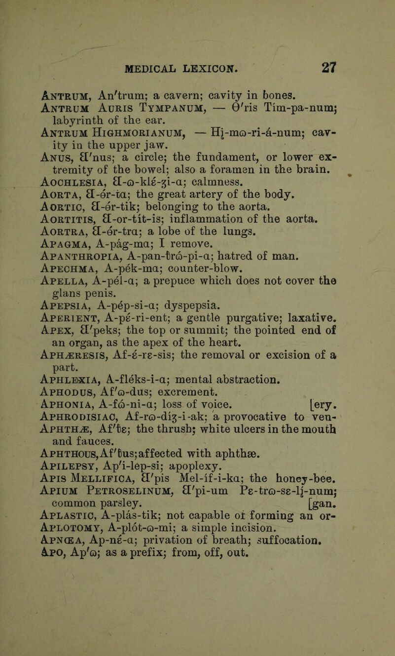 Antrum, An'trum; a cavern; cavity in bones. Antrum Auris Tympanum, — 0'ris Tim-pa-numj labyrinth of the ear. Antrum Highmorianum, — Hj-mo-ri-a-num; cav- ity in the upper jaw. Anus, fl'nus; a circle; the fundament, or lower ex- tremity of the bowel; also a foramen in the brain. Aochlesia, ff-o-kle-^i-a; calmness. Aorta, EL-er-ta; the great artery of the body. Aortic, Ef-er-tik; belonging to the aorta. Aortitis, £[-or-tit-is; inflammation of the aorta. Aortra, EC-er-tra; a lobe of the lungs. Apagma, A-pag-ma; I remove. Apanthropia, A-pan-tro-pi-a; hatred of man. Apechma, A-pek-ma; counter-blow. Apella, A-pel-a; a prepuce which does not cover the glans penis. Apepsia, A-pep-si-a; dyspepsia. Aperient, A-pe-ri-ent; a gentle purgative; laxative. Apex, El'peks; the top or summit; the pointed end of an organ, as the apex of the heart. Aph^resis, Af-8-rs-sis; the removal or excision of a part. Aphlexia, A-fleks-i-a; mental abstraction. Aphodus, Af'o-dus; excrement. Aphonia, A-fo-ni-a; loss of voice. Aphrodisiac, Af-ro-dig-i-ak; a provocative to ven- Aphth.®, AFte; the thrush; white ulcers in the mouth and fauces. Aphthous,Af'tus; affected with aphthae. Apilepsy, Ap'i-lep-si; apoplexy. Apis Mellifica, El'pis Mel-if-i-ka; the honey-bee. Apium Petroselinum, El'pi-um Ps-trco-ss-lj-num; common parsley. [gan. Aplastic, A-plas-tik; not capable of forming an or- Aplotomy, A-plot-o-mi; a simple incision. Apngea, Ap-ne-a; privation of breath; suffocation, Apo, Ap'o; as a prefix; from, off, out.