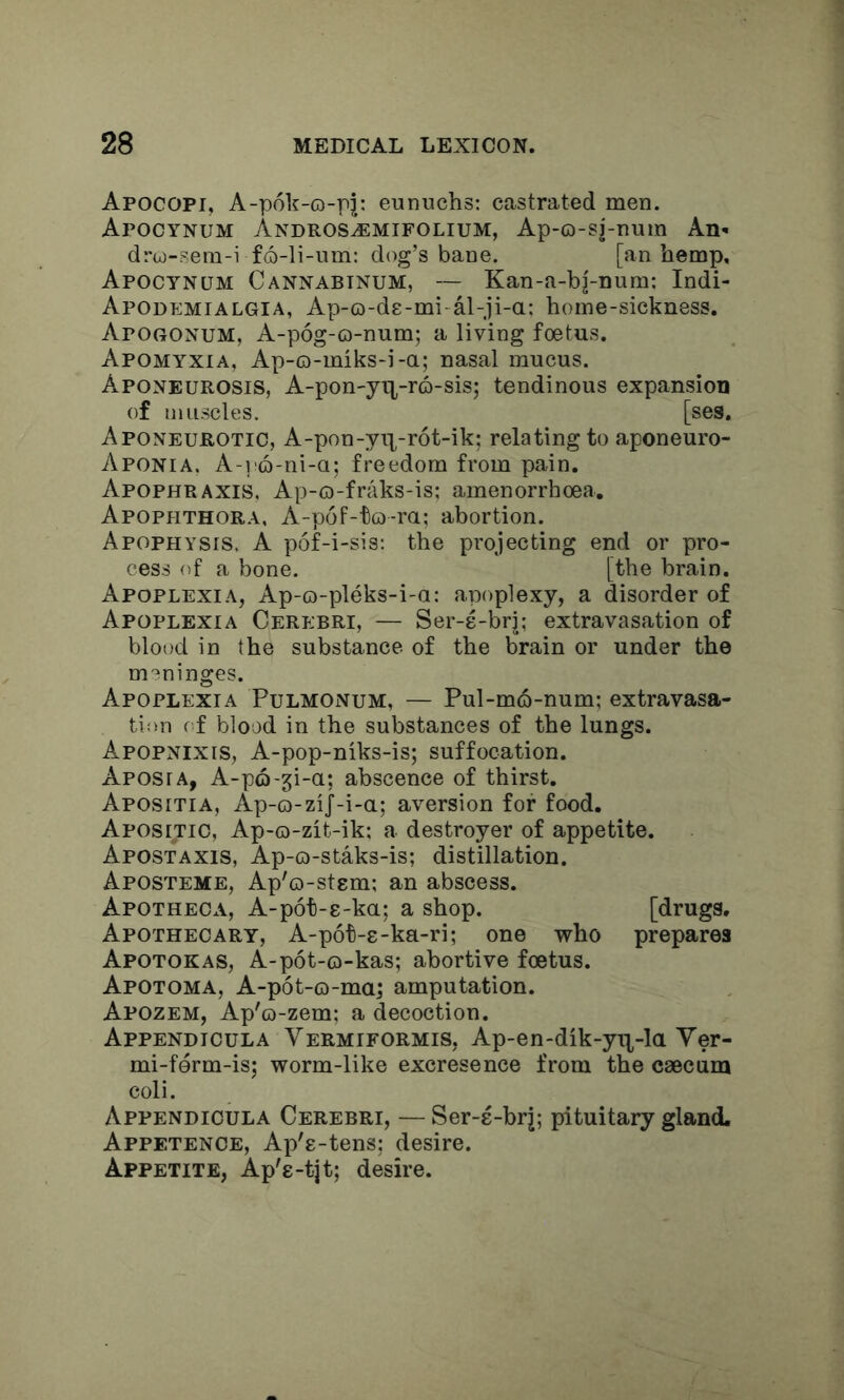 Apocopi, A-p6k-o-pj; eunuchs; castrated men. Apocynum Andros^mifolium, Ap-o-sj-num An- drco-sem-i f6-li-um: dog’s bane. [an hemp, Apocynum Cannabinum, — Kan-a-bj-num; Indi- Apodemialgia, Ap-o-de-mi al-ji-a: home-sickness. Apogonum, A-p6g-o-num; a living foetus. Apomyxia, Ap-o-miks-i-a; nasal mucus. Aponeurosis, A-pon-yip-ro-sis; tendinous expansion of muscles. [ses. Aponeurotic, A-pon-yix-rot-ik; relating toaponeuro- Aponia. A-]'C)-ni-a; freedom from pain. Apophraxis. Ap-o-fraks-is; amenorrhoea, Apophthora, A-p6F-to-ra; abortion. Apophysis. A p6f-i-sis; the projecting end or pro- cess of a bone. [the brain. Apoplexia, Ap-o-pleks-i-a: apoplexy, a disorder of Apoplexia Cerebri, — Ser-e-brj; extravasation of blood in the substance of the brain or under the meninges. Apoplexia Pulmonum, — Pul-mo-num; extravasa- tion of blood in the substances of the lungs. Apopnixis, A-pop-niks-is; suffocation. Aposia, A-po-gi-a; abscence of thirst. Apositia, Ap-o-ziJ-i-a; aversion for food. Apositio, Ap-o-zit-ik; a destroyer of appetite. Apostaxis, Ap-o-staks-is; distillation. Aposteme, Ap'o-stem; an abscess. Apotheca, A-p6t-8-ka; a shop. [drugs. Apothecary, A-p6t-s-ka-ri; one who prepares Apotokas, A-pot-o-kas; abortive foetus. Apotoma, A-pot-o-ma; amputation. Apozem, Ap'o-zem; a decoction. Appendicula Vermiformis, Ap-en-dik-yn,-la Yer- mi-ferm-is; worm-like excresence from the caecum coli. Appendicula Cerebri, — Ser-e-brj; pituitary gland. Appetence, Ap'e-tens: desire. Appetite, Ap's-tjt; desire.