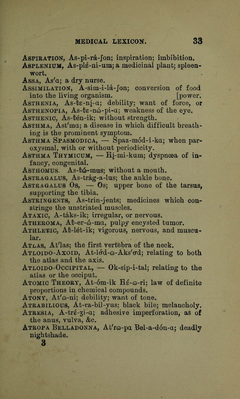 Aspiration, As-pi-ra-Jon; inspiration; imbibition. Asplenium, As-pls-ni-um; a medicinal plant; spleen- wort. Assa, As'a; a dry nurse. Assimilation, A-sim-i-la-Jon; conversion of food into the living organism. [power. Asthenia, As-te-nj-a; debility; want of force, or Asthenopia, As-ts-no-pi-a; weakness of the eye. Asthenic, As-ten-ik; without strength. Asthma, Ast'ma; a disease in which difficult breath- ing is the prominent symptom. Asthma Spasmodica, — Spaz-mod-i-ka; when par- oxysmal, with or without periodicity. Asthma Thymicum, — Hj-mi-kum; dyspnoea of in- fancy, congenital. Asthomus. As-t6-mus; without a mouth. Astragalus, As-trag-a-lus; the ankle bone. Astragalus Os, — Os; upper bone of the tarsus, supporting the tibia. Astringents, As-trin-jents; medicines which con- stringe the unstriated muscles. Ataxic, A-taks-ik; irregular, or nervous. Atheroma, At-er-6-ma, pulpy encysted tumor. Athletic, At-let-ik; vigorous, nervous, and muscu- lar. Atlas, Atlas; the first vertebra of the neck. Atloido-Axoid, At-ltyd-o-Aks'ecd; relating to both the atlas and the axis. Atloido-Occipital, — Ok-sip-i-tal; relating to the atlas or the occiput. Atomic Theory, At-6m-ik He-o-ri; law of definite proportions in chemical compounds. Atony, At'o-ni; debility; want of tone. Atrabilious, At-ra-bil-yus; black bile; melancholy. Atresia, A-trs-gi-a; adhesive imperforation, as of the anus, vulva, &c. Atropa Belladonna, Atlo-pa Bel-a-don-a; deadly nightshade. 3