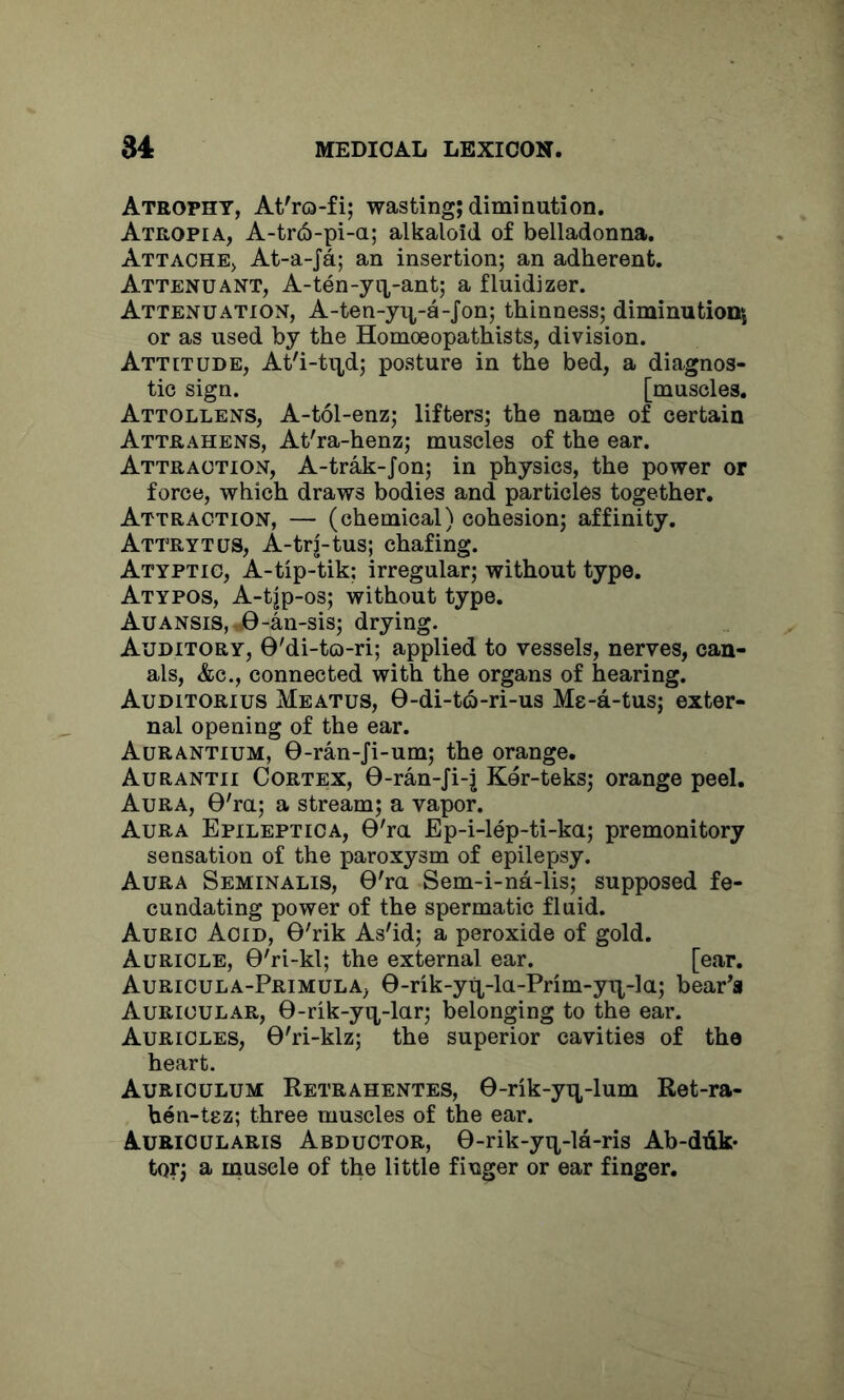 Atrophy, At'rQ-fi; wasting; diminution. Atropia, A-tr6-pi-a; alkaloid of belladonna. Attache, At-a-Ja; an insertion; an adherent. Attenuant, A-ten-yix-ant; a fluidizer. Attenuation, A-ten-yn-a-Jon; thinness; diminution^ or as used by the Homoeopathists, division. Attitude, At'i-tii,d; posture in the bed, a diagnos- tic sign. [muscles. Attollens, A-tol-enz; lifters; the name of certain Attrahens, At'ra-henz; muscles of the ear. Attraction, A-trak-Jon; in physics, the power or force, which draws bodies and particles together. Attraction, — (chemical) cohesion; affinity. Attrytus, A-trj-tus; chafing. Atyptic, A-tip-tik; irregular; without type. Atypos, A-tjp-os; without type. Auansis, j9-an-sis; drying. Auditory, 0'di-to-ri; applied to vessels, nerves, can- als, &c., connected with the organs of hearing. Auditorius Meatus, 0-di-t6-ri-us Me-a-tus; exter- nal opening of the ear. Aurantium, 0-ran-Ji-um; the orange. Aurantii Cortex, 0-ran-Ji-j Ker-teks; orange peel. Aura, 0'ra; a stream; a vapor. Aura Epileptica, 0'ra Ep-i-lep-ti-ka; premonitory sensation of the paroxysm of epilepsy. Aura Seminalis, 0'ra Sem-i-na-lis; supposed fe- cundating power of the spermatic fluid. Auric Acid, 0'rik As'id; a peroxide of gold. Auricle, 0'ri-kl; the external ear. [ear. Auricula-Primula, 0-rik-yq,-la-Prim-yix-la; bear's Auricular, 0-rik-yq,-lar; belonging to the ear. Auricles, 0'ri-klz; the superior cavities of the heart. Auriculum Retrahentes, 0-rik-yix-lum Ret-ra- hen-tez; three muscles of the ear. Aurioularis Abductor, 0-rik-yix-la-ris Ab-diik- tor; a muscle of the little finger or ear finger.