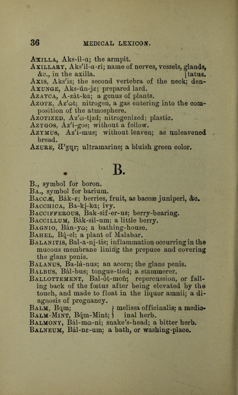 Axilla, Aks-il-a; the armpit. Axillary, Aks'il-a-ri; name of nerves, vessels, glands, &G., in the axilla. [tatus. Axis, Aks'isj the second vertebra of the neck; den- Axunge, Aks-un-jg; prepared lard. Azatoa, A-zat-ka; a genus of plants. Azote, Az'ot; nitrogen, a gas entering into the com- position of the atmosphere. Azotized, Az'o-tjzd; nitrogenized; plastic. Azygos, Az'i-gos; without a fellow. Azymus, Az'i-mus; without leaven; as unleavened bread. Azure, fl'gitT; ultramarine; a bluish green color. B. B., symbol for boron. Ba., symbol for barium. Bacc^, Bak-g; berries, fruit, asbaccae juniperi, &c, Bacchioa, Ba-kj-ka; ivy. Baccifferous, Bak-sif-er-us; berry-bearing. Baocillum, Bak-sil-um; a little berry. Bagnio, Ban-yo; a bathing-house. Bahel, Bq-el; a plant of Malabar. Balanitis, Bal-a-nj-tis; inflammation occurring in the mucous membrane lining the prepuce and covering the glans penis. Balanus, Ba-la-nus; an acorn; the glans penis. Balbus, BM-bus; tongue-tied; a stammerer. Ballottement, Bal-ot-moh; repercussion, or fall- ing back of the foetus after being elevated by the touch, and made to float in the liquor amnii; a di- agnosis of pregnancy. Balm, Bqm; j melissa officinalis; a medio* Balm-Mint, Bqm-Mint;) inal herb. Balmony, Bal-mo-ni; snake’s-head; a bitter herb. Balneum, BM-ng-um; a bath, or washing-place.