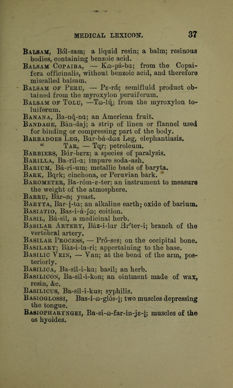 Balsam, Bel-sam; a liquid resin; a balm; resinous bodies, containing benzoic acid. Balsam Copaiba, — Ko-pa-ba; from the Copai- fera officinalis, without benzoic acid, and therefore miscalled balsam. Balsam of Peru, — Pe-rdo; semifluid product ob- tained from the myroxylon peruiferum. Balsam of Tolu, —To-l^; from the myroxylon to- luiferum. Banana, Ba-n4-nd; an American fruit. Bandage, Ban-daj; a strip of linen or flannel used for binding or compressing part of the body. Barbadoes Leg, Bar-ba-doz Leg, elephantiasis. “ Tar, — Tqr; petroleum. Barriers, Bdr-berz; a species of paralysis. Barilla, Ba-ril-u; impure soda-ash. Barium, Ba-ri-um; metallic basis of baryta. Bark, Bqrk; cinchona, or Peruvian bark. Barometer, Ba-rom-s-ter; an instrument to measure the weight of the atmosphere. Barru, Bar-oo; yeast. Baryta, Bar-j-ta; an alkaline earth- oxide of barium. Basiatio, Bas-i-a-Jo; coition. Basil, Ba-sil, a medicinal herb. Basilar Artery, Baz-i-lar Hr'ter-i; branch of the vertebral artery. Basilar Process, — Pro-ses; on the occipital bone. Basil ARY; Baz-i-la-ri; appertaining to the base. Basilic Yein, — Yan; at the bend of the arm, pos- teriorly. Basilica, Ba-sil-i-ka: basil; an herb. Basilicon, Ba-sil-i-kon; an ointment made of wax, resin, &e. Basilicus, Ba-sil-i-kus; syphilis. Basioglossi, Bas-i-o-glos-j; two muscles depressing the tongue. Basiopharyngei, Ba-si-o-far-in-js-j; muscles of the os hyoides.