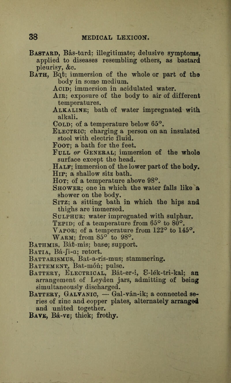 Bastard, Bas-tard; illegitimatej delusive symptoms, applied to diseases resembling others, as bastard pleurisy, &c. Bath, Bqt; immersion of the whole or part of tho body in some medium. Acid; immersion in acidulated water. Air; exposure of the body to air of different temperatures. Alkaline; bath of water impregnated with alkali. Cold; of a temperature below 65®. Electric; charging a person on an insulated stool with electric fluid. Foot; a bath for the feet. Full er General; immersion of the whole surface except the head. Half; immersion of the lower part of the body. Hip; a shallow sitz bath. Hot; of a temperature above 98®. Shower; one in which the water falls like a shower on the body. Sitz; a sitting bath in which the hips and thighs are immersed. Sulphur: water impregnated with sulphur. Tepid; of a temperature from 65® to 80®. Vapor; of a temperature from 122® to 145®, Warm; from 85° to 98®. Bathmis, Bat-mis; base; support. Batia, Ba-Ji-a; retort. Battarismus, Bat-a-ris-mus; stammering. Battement., Bat-moh; pulse. Battery, Electrical, Bat-er-i, 8-lek-tri-kal; an arrangement of Leyden jars, admitting of being simultaneously discharged. Battery, Galvanic, — Gal-van-ik; a connected se- ries of zinc and -copper plates, alternately arranged and united together. Bave, Ba-vs; thick; frothy.