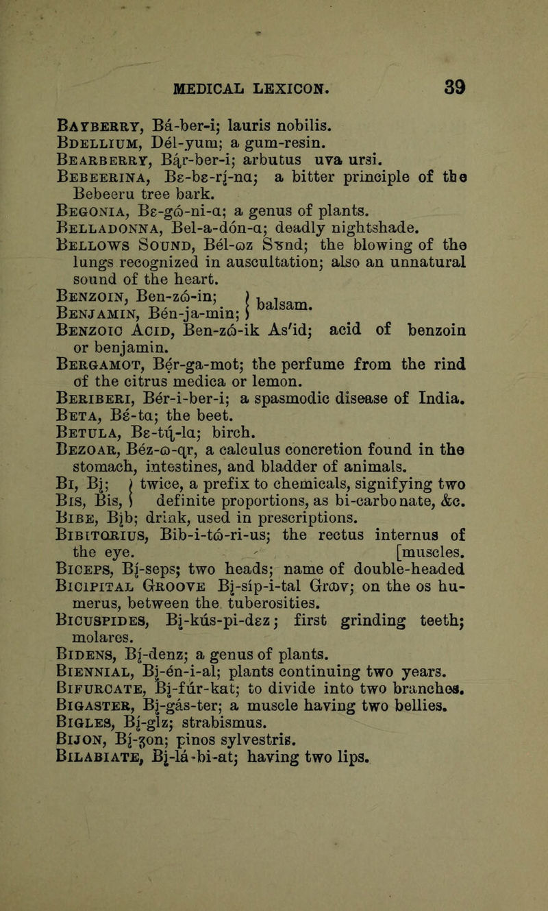 Bafberry, Ba-ber-i; lauris nobilis. Bdellium, Del-yum; a gum-resin. Bearberry, B4r-ber-i,* arbutus uva ursi. Bebeerina, Be-bs-rj-na; a bitter principle of the Bebeeru tree bark. Begonia, Be-go-ni-a; a genus of plants. Belladonna, Bel-a-don-a; deadly nightshade. Bellows Sound, Bel-oz Sund; the blowing of the lungs recognized in auscultation^ also an unnatural sound of the heart. Benzoin, Ben-z6-in; ) Benjamin, Ben-ja-min; i ^ Benzoio Acid, Ben-z6-ik As'id; acid of benzoin or benjamin. Bergamot, Ber-ga-mot; the perfume from the rind of the citrus medica or lemon. Beriberi, Ber-i-ber-i; a spasmodic disease of India. Beta, Be-ta; the beet. Betula, Bs-t^-la; birch. Bezoar, Bez-o-qr, a calculus concretion found in the stomach, intestines, and bladder of animals. Bi, Bj; ) twice, a prefix to chemicals, signifying two Bis, Bis, i definite proportions, as bi-carbonate, &c. Bibe, Bjb; drink, used in prescriptions. Bibitqrius, Bib-i-to-ri-us; the rectus internus of the eye. - [muscles. Biceps, Bj-seps; two heads; name of double-headed Bicipital Groove Bj-sip-i-tal Grcnv; on the os hu- merus, between the. tuberosities. Bicuspides, Bj-kiis-pi-dez; first grinding teeth; molares. Bidens, Bj-denz; a genus of plants. Biennial, Bj-en-i-al; plants continuing two years. Bifurcate, Bj-fiir-kat; to divide into two branchea. Big ASTER, Bj-gas-ter; a muscle having two bellies. Bigles, Bj-glz; strabismus. Bijon, Bj-j^on; pinos sylvestris. Bilabiate, Bj-la^bi-at; having two lips.