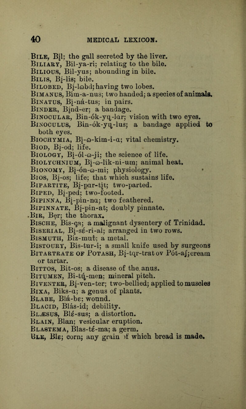 Bile, Bjl; the gall secreted by the liver. Biliary, Bil-ya-ri; relating to the bile. Bilious, Bil-yus; abounding in bile. Bilis, Bj-lis; bile. Bilobed, Bj-lobd; having two lobes. Bimanus, Bim-a-nus; two handed; a species of animals. Binatus, Bj-na-tus; in pairs. Binder, B|nd-er; a bandage. Binocular, Bin-6k-yn-lar; vision with two eyes. Binoculus, Bin-6k-yi],-lus; a bandage applied to both eyes. Biochymia, Bj-o-kim-i-a; vital chemistry. Biod, Bj-od; life. Biology, Bj-ol-o-ji; the science of life. Biolychnium, Bj-o-lik-ni-um; animal heat. Bionomy, Bj-6n-Q-mi; physiology. Bios, Bj-os; life; that which sustains life. Bipartite, Bj-par-tjt; two-parted. Biped, Bj-ped; two-footed. Bipinna, Bj-pin-na; two feathered. Bipinnate, Bj-pin-at; doubly pinnate. .Bir, Ber; the thorax, Bische, Bis-qa; a mgjignant dysentery of Trinidad. Biserial, Bj-se-ri-ai; arranged in two rows. Bismuth, Biz-mut; a metal. Bistoury, Bis-tur-i; a small knife used by surgeons Bitartrate of Potash, Bj-tqr-trat ov P6t-aJ;cream or tartar. Bittos, Bit-os; a disease of the. anus. Bitumen, Bi-t^-men; mineral pitch. Biventer, Bj-ven-ter; two-bellied; applied to muscles Bixa, Biks-a; a genus of plants. Blare, Bla-be; wound. Blacid, Bias-id; debility. Bl^sus, Bls-sus; a distortion. Blain, Blan: vesicular eruption. Blastema, Blas-te-ma; a germ. Ble, Bis; corn; any grain )f which bread is made.