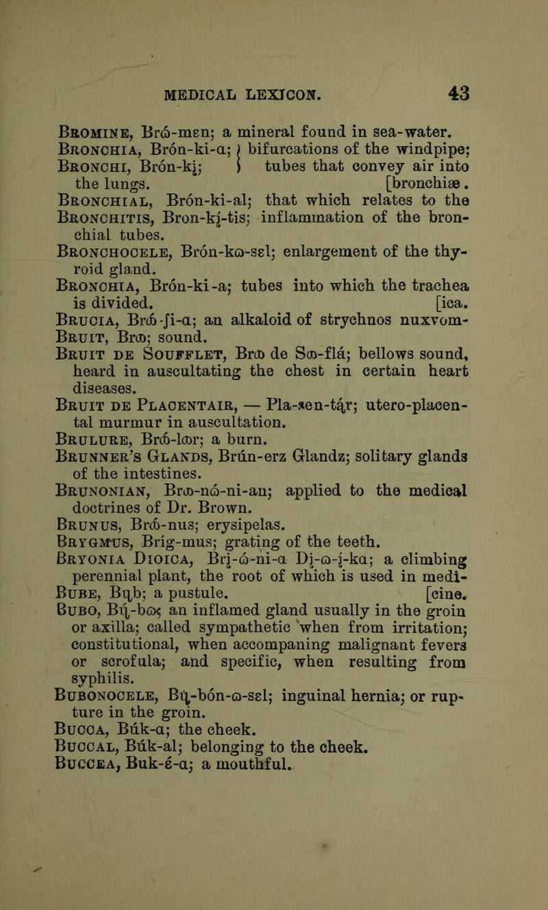 BaOMiNE, Bro-msn; a mineral found in sea-water. Bronchia, Bron-ki-a; j bifurcations of the windpipe; Bronchi, Br6n-k|; I tubes that convey air into the lungs. [bronchise. Bronchial, Bron-ki-al; that which relates to the Bronchitis, Bron-k|-tis; inflammation of the bron- chial tubes. Bronchocele, Bron-ko-ssl; enlargement of the thy- roid gland. Bronchia, Bron-ki-a; tubes into which the trachea is divided. [ica. Brucia, Br(b-Ji-a; an alkaloid of strychnos nuxvom- Bruit, Broo; sound. Bruit de Soufflet, Broo de Soo-fla; bellows sound, heard in auscultating the chest in certain heart diseases. Bruit de Placentair, — Pla-»en-t4r; utero-placen- tal murmur in auscultation. Brulure, Brdo-lcnr; a burn. Brunner’s Glands, Brdn-erz Glandz; solitary glands of the intestines. Brunonian, Brj)-n6-ni-au; applied to the medical doctrines of Dr. Brown. Brunus, BrdD-nus; erysipelas. Brygivtus, Brig-mus; grating of the teeth. Bryonia Dioica, Br|-Q-ni-a Dj-o-j-ka; a climbing perennial plant, the root of which is used in medi- Bube, Bq,b; a pustule. [cine. Bubo, Bii-bo^ an inflamed gland usually in the groin or axilla; called sympathetic 'when from irritation; constitutional, when accompaning malignant fevers or scrofula; and specific, when resulting from syphilis. Bubonocele, Bi^-bon-o-ssl; inguinal hernia; or rup- ture in the groin. Bucca, Biik-a; the cheek. Buccal, Biik-al; belonging to the cheek. Buccea, Buk-s-a; a mouthful.