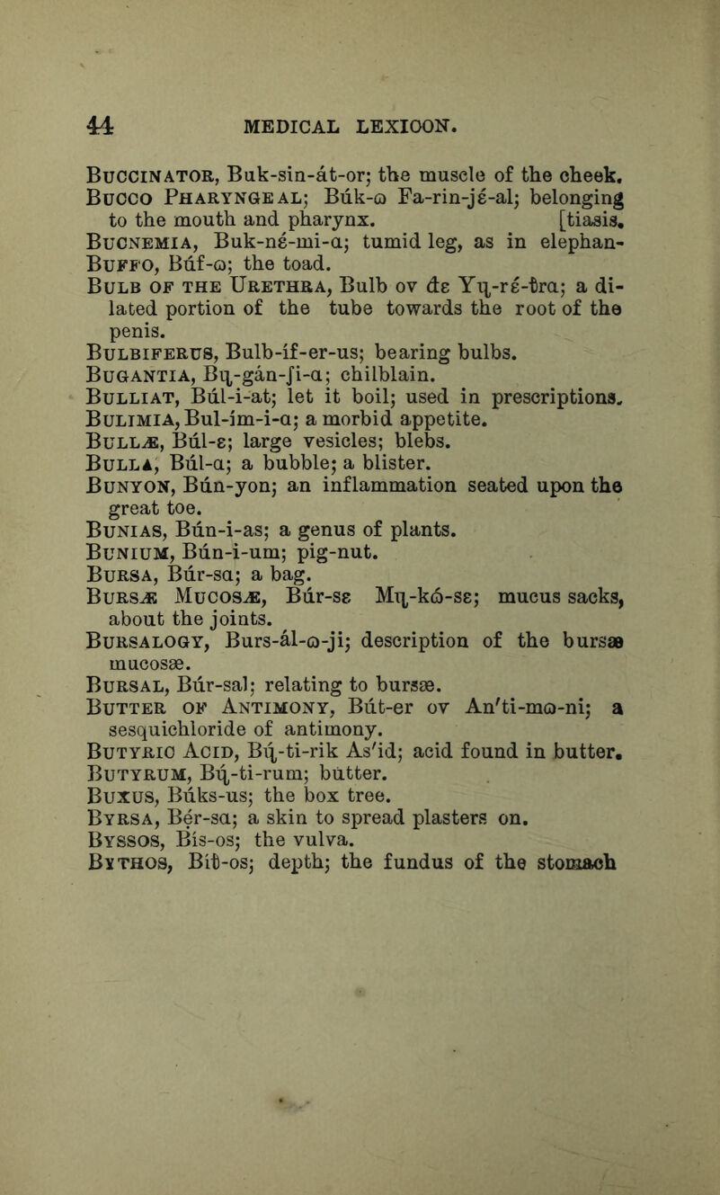 Buccinator, Bak-sin-at-or; the muscle of the cheek. Bucco Pharyngeal; Biik-o Fa-rin-js-al; belonging to the mouth and pharynx. [tiasis. Bucnemia, Buk-ns-mi-a; tumid leg, as in elephan- Buffo, Buf-o; the toad. Bulb of the Urethra, Bulb ov de Yr^^-re-tra; a di- lated portion of the tube towards the root of the penis. Bulbiferus, Bulb-if-er-us; bearing bulbs. Bugantia, Bq^-gan-fi-a; chilblain. Bulliat, Bul-i-at; let it boil; used in prescriptions. Bulimia, Bul-im-i-a; a morbid appetite. BuLLiE, Bdl-8; large vesicles; blebs. Bulla, Biil-a; a bubble; a blister. Bunyon, Bdn-yon; an inflammation seated upon the great toe. Bunias, Biin-i-as; a genus of plants. BuniuM, Bdn-i-um; pig-nut. Bursa, Bdr-sa; a bag. Bursje Mucosa, Bdr-sg Mi],-k6-S8; mucus sacks, about the joints. Bursalogy, Burs-al-o-ji; description of the bursas mucosae. Bursal, Bdr-sal; relating to bursae. Butter of Antimony, Bdt-er ov An'ti-mo-ni; a sesquichloride of antimony. Butyric Acid, Biq-ti-rik As'id; acid found in butter, Butyrum, Biq-ti-rum; butter. Buxus, Bdks-us; the box tree. Byrsa, Ber-su; a skin to spread plasters on. Byssos, Bis-os; the vulva. Bvthos, Bit-os; depth; the fundus of the stomach
