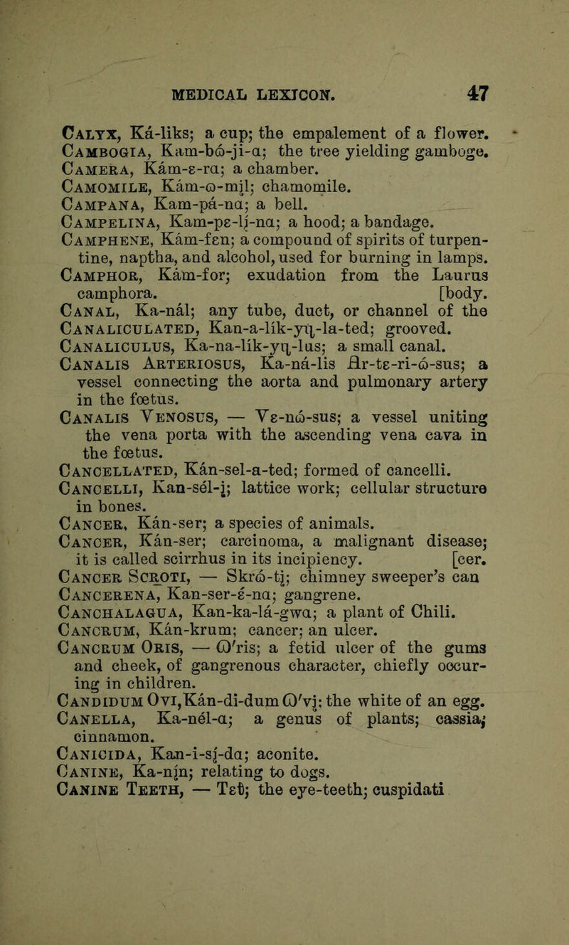 Calyx, Ka-liks; a cup; the empalement of a flower. Cambogia, Kam-bo-ji-a; the tree yielding gamboge. Camera, Kam-s-ra; a chamber. Camomile, Kam-o-mjl; chamornile. Campana, Kam-pa-na; a bell. Campelina, Kam-pe-lj-na; a hood; a bandage. Camphene, Kam-fen; a compound of spirits of turpen- tine, naptha, and alcohol, used for burning in lamps. Camphor, Kam-for; exudation from the Laurus camphora. [body. Canal, Ka-nal; any tube, duct, or channel of the Canaliculated, Kan-a-lik-yt|^-la-ted; grooved. Canaliculus, Ka-na-lik-yi|-las; a small canal. Canalis Arteriosus, Ka-na-lis Hr-te-ri-o-sus; a vessel connecting the aorta and pulmonary artery in the foetus. Canalis Venosus, — Ys-uq-sus; a vessel uniting the vena porta with the ascending vena cava in the foetus. Cancellated, Kan-sel-a-ted; formed of cancelli. Cancelli, Kan-sel-j; lattice work; cellular structure in bones. Cancer, Kan-ser; a species of animals. Cancer, Kan-ser; carcinoma, a malignant disease; it is called scirrhus in its incipiency. [cer. Cancer Scrdti, — Skro-tj; chimney sweeper’s can Cancerena, Kan-ser-8-na; gangrene. Canchalagua, Kan-ka-la-gwa; a plant of Chili. Cancrum, Kan-krum; cancer; an ulcer. Cancrum Oris, — (D'ris; a fetid ulcer of the gums and cheek, of gangrenous character, chiefly oocur- ing in children. CANDiDUMOvi,Kan-di-dum(D'v|:the white of an egg. Canella, Ka-nel-a; a genus of plants; cassia,* cinnamon. Canicida, Kan-i-sj-da; aconite. Canine, Ka-njn; relating to dogs. Canine Teeth, — Tet; the eye-teeth; cuspidati