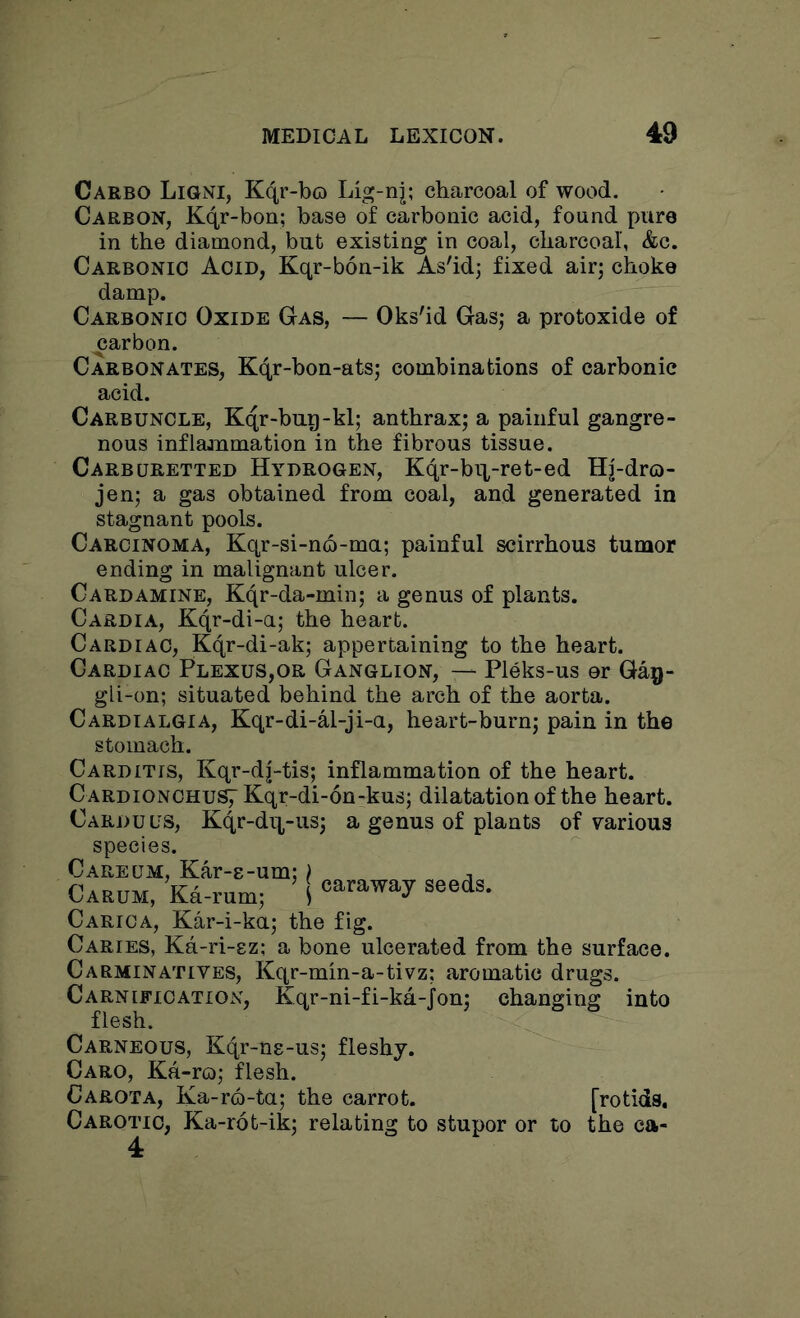 Carbo Ligni, Kqr-bo Lig-nj; charcoal of wood. Carbon, Kqr-bon; base of carbonic acid, found pure in the diamond, but existing in coal, charcoal, &c. Carbonic Acid, Kqr-bon-ik As'id; fixed air; choke damp. Carbonic Oxide Gas, — Oks'id Gas; a protoxide of ^arbon. Carbonates, Kqr-bon-ats; combinations of carbonic acid. Carbuncle, Kqr-bug-kl; anthrax; a painful gangre- nous inflaaumation in the fibrous tissue. Carburetted Hydrogen, Kqr-bii-ret-ed Hj-dro- jen; a gas obtained from coal, and generated in stagnant pools. Carcinoma, Kqr-si-n6-ma; painful scirrhous tumor ending in malignant ulcer. Cardamine, Kqr-da-min; a genus of plants. Cardia, Kqr-di-a; the heart. Cardiac, Kqr-di-ak; appertaining to the heart. Cardiac Plexus,or Ganglion, — Pleks-us or Gag- gli-on; situated behind the arch of the aorta. Cardialgia, Kqr-di-al-ji-u, heart-burn; pain in the stomach. Carditis, Kqr-d|-tis; inflammation of the heart. C ardionchuS7 Kqr-di-6n-kus; dilatation of the heart. Carduus, Kqr-dq,-us; a genus of plants of various species. Cakeom, Kar-E-am; | Carum, Ka-rum; ( caraway seeds. Carica, Kar-i-ku; the fig. Caries, Ka-ri-ez; a bone ulcerated from the surface. Carminatives, Kqr-min-a-tivz; aromatic drugs. Carnification, Kqr-ni-fi-ka-jon; changing into flesh. Carneous, Kqr-ns-us; fleshy. Caro, Ka-ro; flesh. Carota, Ka-ro-ta; the carrot. [rotids, Carotic, Ka-rot-ik; relating to stupor or to the ca- 4