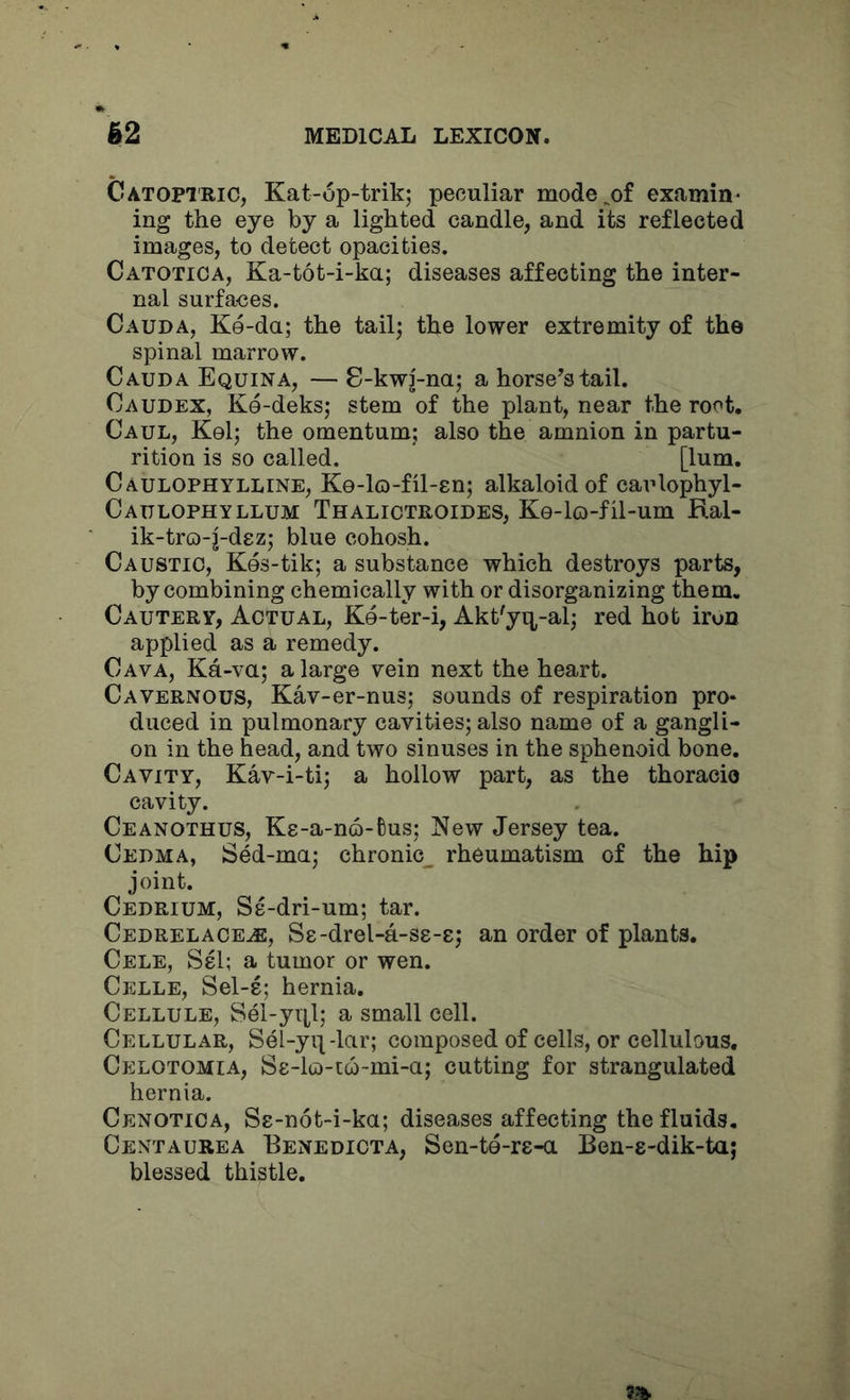 Catoptric, Kat-6p-trik; peculiar mode^of examin- ing the eye by a lighted candle, and its reflected images, to detect opacities. Catotica, Ka-tot-i-ka; diseases affecting the inter- nal surfaces. Cauda, Ke-da; the tailj the lower extremity of the spinal marrow. Cauda Equina, — 8-kwj-na; a horse’s tail. Caudex, Ke-deks; stem of the plant, near the root. Caul, Kel; the omentum; also the amnion in partu- rition is so called. [lum, Caulophylline, Ke-lo-fil-en; alkaloid of eaulophyl- Caulophyllum Thalictroides, Ke-lo-fil-um Ral- ik-tro-j-dez; blue cohosh. Caustic, Kes-tik; a substance which destroys parts, by combining chemically with or disorganizing them. Cautery, Actual, Ke-ter-i, Akt'yq^-al; red hot iron applied as a remedy. Cava, Ka-va; a large vein next the heart. Cavernous, Kav-er-nus; sounds of respiration pro* duced in pulmonary cavities; also name of a gangli- on in the head, and two sinuses in the sphenoid bone. Cavity, Kav-i-ti; a hollow part, as the thoracio cavity. Ceanothus, Ke-a-no-tus; New Jersey tea. Cedma, Sed-ma; chronic^ rheumatism of the hip joint. Cedrium, Ss-dri-um; tar. Cedrelace^, Se-drel-a-ss-e; an order of plants. Cele, SeI; a tumor or wen. Celle, Sel-s; hernia. Cellule, Sel-yitl; a small cell. Cellular, Sel-yi^-lar; composed of cells, or cellulous, Celotomia, S8-lu)-t6-mi-a; cutting for strangulated hernia. Cenotica, Ss-not-i-ka; diseases affecting the fluids. Centaurea Benedicta, Sen-te-rs-a Ben-e-dik-taj blessed thistle.