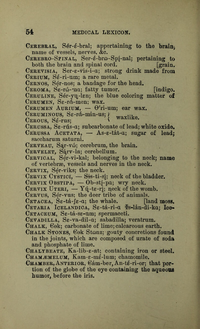 Cerebral, Ser-e-bral; appertaining to the brain) name of vessels, nerves, &c. Cerebro-Spinal, Ser-8-bro-Spj-nal) pertaining to both the brain and spinal cord. [grain. Cerevisia, Ser-e-vis-i-a; strong drink made from Cerium, Se-ri-nm; a rare metal. Cernos, Ser-nos; a bandage for the head. Ceroma, Se-ro-ma; fatty tumor. [indigo. Ceruline, Ser-yn^-len; the blue coloring matter of Cerumen, Se-rdb-men; wax. Cerumen Aurium, — 0'ri-um; ear wax. Ceruminous, Se-rcb-min-us:) Ceeous, Se-ms; ( Cerussa, Ss-riis-a; subcarbonate of leadj white oxide. Cerussa Acetata, — As-8-tat-a; sugar of lead; saccharum saturni. Cerveau, S^r-v(f>; cerebrum, the brain. Cervelet, S4rv-la; cerebellum. Cervical, Ser-vi-kal; belonging to the neckj name of vertebrae, vessels and nerves in the neck. Cervix, Ser-viks; the neck. Cervix Cystici, — Sis-ti-sj; neck of the bladder. Cervix Obstipa, — Ob-stj-pa; wry neck. Cervix Uteri, — Yq^-te-rj; peck of the womb. Cervus, Ser-vus; the deer tribe of animals. Cetacea, Se-ta-Je-a; the whale. [land moss, Cetaria Icelandica, S8-ta-ri-a ^s-lan-di-ka; loo* Cetaceum, S8-ta-S8-um; spermaceti. Cevadilla, S8-va-dil-a; sabadilla; veratrum. Chalk, Gek; carbonate of lime; calcareous earth. Chalk Stones, Cek Stonz; gouty concretions found in the joints, which are composed of urate of soda and phosphate of lime. Chalybeate, Ka-lib-8-at; containing iron or steel. Chamjemelum, Kam-8-m8-lum; chamomile. Chamber, Anterior, Cam-ber, An-ts-ri-or; that por- tion of the globe of the eye containing the aqueous humor, before the iris.