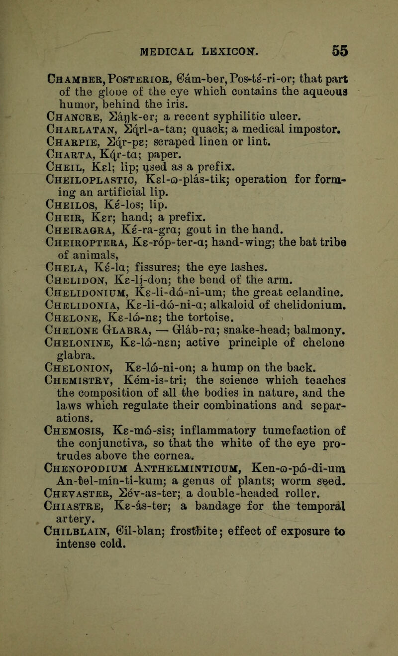 Chamber, Posterior, 6am-ber,Pos-t8-ri-or; that part of the glooe of the eye which contains the aqueous humor, behind the iris. Chancre, Sapk-er; a recent syphilitic ulcer. Charlatan, Sqrl-a-tan; quack; a medical impostor, Charpie, Sqr-pe; scraped linen or lint. Charta, Kqr-ta; paper. Cheil, Ksl; lip; qsed as a prefix. Cheiloplastio, Kel-o-plas-tik; operation for form- ing an artificial lip. Cheilos, Ke-los; lip. Cheir, Kgr; hand; a prefix. Cheiragra, Ke-ra-gra; gout in the hand. Cheiroptera, Ks-rop-ter-a; hand-wing; the bat tribe of animals, Chela, Ke-la; fissures; the eye lashes. Chelidon, Ke-li-don; the bend of the arm. Chelidonium, Ks-li-do-ni-um; the great celandine. Chelidonia, Ke-li-do-ni-a; alkaloid of chelidonium. Chelone, Ke-la-ns; the tortoise. Chelone Glabra, — Glab-ra; snake-head; balmony. Chelonine, Ks-lo-nen; active principle of chelone glabra. Chelonion, Ke-lo-ni-on; a hump on the back. Chemistry, Kem-is-tri; the science which teaches the composition of all the bodies in nature, and the laws which regulate their combinations and separ- ations. Chemosis, Ke-mcS-sis; inflammatory tumefaction of the conjunctiva, so that the white of the eye pro- trudes above the cornea. Chenopodium Anthelminticum, Ken-o-p(5-di-um An-tel-min-ti-kum; a genus of plants; worm seed. ChevASTER, S^v-as-ter; a double-headed roller. Chiastre, Ks-as-ter; a bandage for the temporal artery. Chilblain, Cil-blan; frostbite; effect of exposure to intense cold.