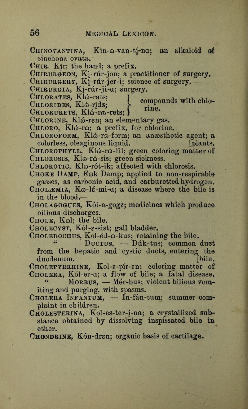 Chino CANTINA, Kin-o-van-tj-na; an alkaloid of cinchona ovata. Chir, K^r; the hand; a prefix. Chirurgeon, Kj-rur-jon; a practitioner of surgery, Chirurgery, Kj-riir-jer-i; science of surgery. Chirurgia, Kj-riir-ji-a; surgery. compounds with chlo- rine. Chlorates, Kl6-rats; Chlorides, Kl6-rjdz; Chlorurets, Kl6-r(X)-rets; Chlorine, Klo-ren; an elementary gas. Chloro, K16-ro; a prefix, for chlorine. Chloroform, Klo-ro-ferm; an anaesthetic agent; a colorless, oleaginous liquid. [plants. Chlorophyll, Klo-ro-fil; green coloring matter of Chlorosis, Klo-r6-sis; green sickness. Chlorotic, Klo-rot-ik; affected with chlorosis. Choke Damp, Cok Damp; applied to non-respirable gasses, as carbonic acid, and carburetted hydrogen. Cholaemia, Ko-ls-mi-a; a disease where the bile is in the blood.r- Cholagogues, K61-a-gogz; medicines which produce bilious discharges. Chole, Kol; the bile. Cholecyst, Kol-c-sist; gall bladder. Choledochus, Kol-ed-o-kus; retaining the bile. “ Ductus, — Ddk-tus; common duct from the hepatic and cystic ducts, entering the duodenum. [bile. Cholepyrrhine, Kol-s-pir-sn; coloring matter of Cholera, K61-er-a; a flow of bile; a fatal disease. “ Morbus, — Mer-bus; violent bilious vom- iting and purging, with spasms. Cholera Infantum, — In-fan-tum; summer com- plaint in children. Cholesterina, Kol-es-ter-j-na; a crystallized sub- stance obtained by dissolving inspissated bile in ether. Ohondrine, Kon-dren; organic basis of cartilage.