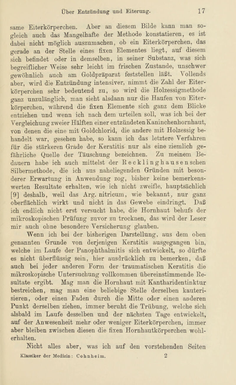 same Eiterkörperchen. Aber an diesem Bilde kann man so- gleich auch das Mangelhafte der Methode konstatieren, es ist dabei nicht möglich auszumachen, ob ein Eiterkörperchen, das gerade an der Stelle eines fixen Elementes liegt, auf diesem sich befindet oder in demselben, in seiner Substanz, was sich begreiflicher Weise sehr leicht im frischen Zustande, unschwer gewöhnlich auch am Goldpräparat feststellen läßt. Vollends aber, wird die Entzündung intensiver, nimmt die Zahl der Eiter- körperchen sehr bedeutend zu, so wird die Holzessigmethode ganz unzulänglich, man sieht alsdann nur die Haufen von Eiter- körperchen, während die fixen Elemente sich ganz dem Blicke entziehen und wenn ich nach dem urteilen soll, was ich bei der Vergleichung zweier Hälften einer entzündeten Kaninchenhornhaut, von denen die eine mit Goldchlorid, die andere mit Holzessig be- handelt war, gesehen habe, so kann ich das letztere Verfahren für die stärkeren Grade der Keratitis nur als eine ziemlich ge- fährliche Quelle der Täuschung bezeichnen. Zu meinem Be- dauern habe ich auch mittelst der Kecklinghausen sehen Silhermethode, die ich aus naheliegenden Gründen mit beson- derer Erwartung in Anwendung zog, bisher keine bemerkens- werten Resultate erhalten, wie ich nicht zweifle, hauptsächlich [9] deshalb, weil das Arg. nitricum, wie bekannt;, nur ganz oberfiächlich wirkt und nicht in das Gewebe eindringt. Daß ich endlich nicht erst versucht habe, die Hornhaut behufs der mikroskopischen Prüfung zuvor zu trocknen, das wird der Leser mir auch ohne besondere Versicherung glauben. Wenn ich bei der bisherigen Darstellung, aus dem oben genannten Grunde von derjenigen Keratitis ausgegangen bin, welche im Laufe der Panophthalmitis sich entwickelt, so dürfte es nicht überflüssig sein, hier ausdrücklich zu bemerken, daß auch bei jeder anderen Form der traumatischen Keratitis die mikroskopische Untersuchung vollkommen übereinstimmende Re- sultate ergibt. Mag man die Hornhaut mit Kantharidentinktur bestreichen, mag man eine beliebige Stelle derselben kauteri- sieren, oder einen Faden durch die Mitte oder einen anderen Punkt derselben ziehen, immer beruht die Trübung, welche sich alsbald im Laufe desselben und der nächsten Tage entwickelt, auf der Anwesenheit mehr oder weniger Eiterkörperchen, immer aber bleiben zwischen diesen die fixen Hornhautkörperchen wohl- erhalten. Nicht alles aber, was ich auf den vorstehenden Seiten Klassiker der Medizin: Cohnheim. o