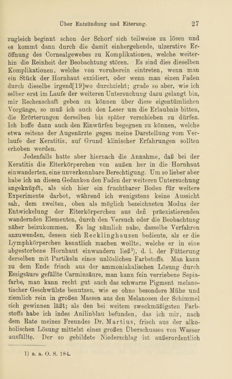 zugleich beginnt schon der Schorf sich teilweise zu lösen und es kommt dann durch die damit einhergehende, ulzerative Er- öffnung des Cornealgewebes zu Komplikationen, welche weiter- hin die Reinheit der Beobachtung stören. Es sind dies dieselben Komplikationen, welche von vornherein eintreten, wenn man ein Stück der Hornhaut exzidiert, oder wenn man einen Faden durch dieselbe irgend[19]wo durchzieht; grade so aber, wie ich selber erst im Laufe der weiteren Untersuchung dazu gelangt bin, mir Rechenschaft geben zu können über diese eigentümlichen Vorgänge, so muß ich auch den Leser um die Erlaubnis bitten, die Erörterungen derselben bis später verschieben zu dürfen. Ich hoffe dann auch den Einwürfen begegnen zu können, welche etwa seitens der Augenärzte gegen meine Darstellung vom Ver- laufe der Keratitis, auf Grund klinischer Erfahrungen sollten erhoben werden. Jedenfalls hatte aber hiernach die Annahme, daß bei der Keratitis die Eiterkörperchen von außen her in die Hornhaut einwanderten, eine unverkennbare Berechtigung. Um so lieber aber habe ich an diesen Gedanken den Faden der weiteren Untersuchung angeknüpft, als sich hier ein fruchtbarer Boden für weitere Experimente darbot, während ich wenigstens keine Aussicht sah, dem zweiten, oben als möglich bezeichneten Modus der Entwickelung der Eiterkörperchen aus den präexistierenden wandernden Elementen, durch den Versuch oder die Beobachtung näher beizukommen. Es lag nämlich nahe, dasselbe Verfahren anzuwenden, dessen sich Recklinghausen bediente, als er die Lymphkörperchen kenntlich machen wollte, welche er in eine abgestorbene Hornhaut einwandern ließ^), d. i. der Fütterung derselben mit Partikeln eines unlöslichen Farbstoffs. Man kann zu dem Ende frisch aus der ammoniakalischen Lösung durch Essigsäure gefällte Carminsäure, man kann fein verriebene Sepia- farbe, man kann recht gut auch das schwarze Pigment melano- tischer Geschwülste benutzen, wie es ohne besondere Mühe und ziemlich rein in großen Massen aus den Melanosen der Schimmel sich gewinnen läßt; als den bei weitem zweckmäßigsten Farb- stoffs habe ich indes Anilinblau befunden, das ich mir, nach dem Rate meines Freundes Dr. Martins, frisch aus der alko- holischen Lösung mittelst eines großen Überschusses von Wasser ausfällt^. Der so gebildete Niederschlag ist außerordentlich 1) a. a. 0. S. 184.