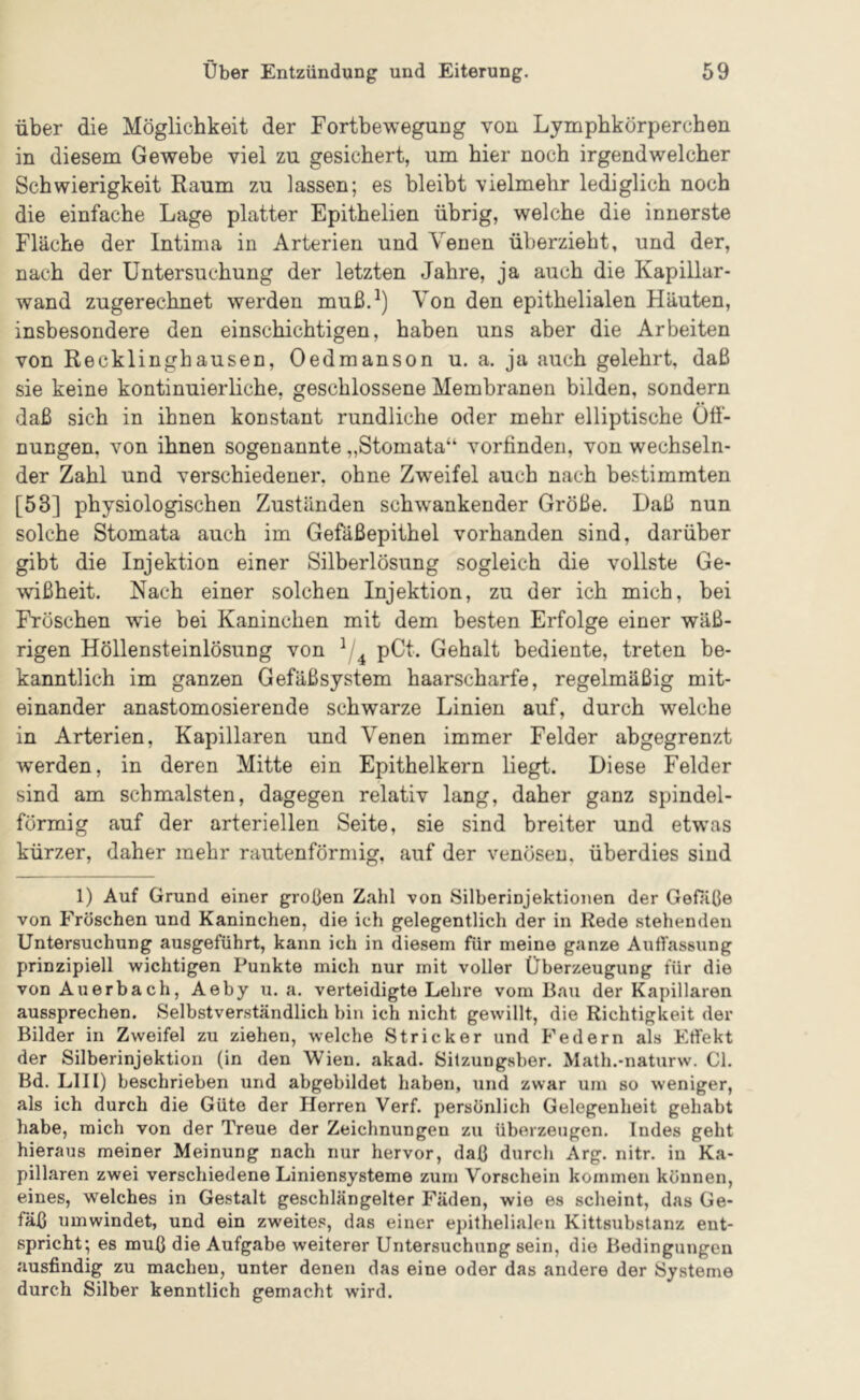 über die Möglichkeit der Fortbewegung von Lympbkörperchen in diesem Gewebe viel zu gesichert, um hier noch irgendwelcher Schwierigkeit Raum zu lassen; es bleibt vielmehr lediglich noch die einfache Lage platter Epithelien übrig, welche die innerste Fläche der Intima in Arterien und Venen überzieht, und der, nach der Untersuchung der letzten Jahre, ja auch die Kapillar- wand zugerechnet werden muß.^) Von den epithelialen Häuten, insbesondere den einschichtigen, haben uns aber die Arbeiten von Recklinghausen, Oedmanson u. a. ja auch gelehrt, daß sie keine kontinuierliche, geschlossene Membranen bilden, sondern daß sich in ihnen konstant rundliche oder mehr elliptische Oö- nungen. von ihnen sogenannte „Stomata“ vorfinden, von wechseln- der Zahl und verschiedener, ohne Zweifel auch nach bestimmten [53] physiologischen Zuständen schwankender Größe. Haß nun solche Stomata auch im Gefäßepithel vorhanden sind, darüber gibt die Injektion einer Silberlösung sogleich die vollste Ge- wißheit. Nach einer solchen Injektion, zu der ich mich, bei Fröschen wie bei Kaninchen mit dem besten Erfolge einer wäß- rigen Höllensteinlösung von pCt. Gehalt bediente, treten be- kanntlich im ganzen Gefäßsystem haarscharfe, regelmäßig mit- einander anastomosierende schwarze Linien auf, durch welche in Arterien, Kapillaren und Venen immer Felder abgegrenzt werden, in deren Mitte ein Epithelkern liegt. Diese Felder sind am schmälsten, dagegen relativ lang, daher ganz spindel- förmig auf der arteriellen Seite, sie sind breiter und etw’as kürzer, daher mehr rautenförmig, auf der venösen, überdies sind 1) Auf Grund einer großen Zahl -von Silberinjektionen der Gefäße von Fröschen und Kaninchen, die ich gelegentlich der in Rede stehenden Untersuchung ausgeführt, kann ich in diesem für meine ganze Auffassung prinzipiell wichtigen Punkte mich nur mit voller Überzeugung für die von Auerbach, Aeby u. a. verteidigte Lehre vom Bau der Kapillaren aussprechen. Selbstverständlich bin ich nicht gewillt, die Richtigkeit der Bilder in Zweifel zu ziehen, welche Stricker und Federn als Effekt der Silberinjektion (in den Wien. akad. Silzungsber. Math.-naturw. CI. Bd. LIII) beschrieben und abgebildet haben, und zwar um so weniger, als ich durch die Güte der Herren Verf. persönlich Gelegenheit gehabt habe, mich von der Treue der Zeichnungen zu überzeugen. Indes geht hieraus meiner Meinung nach nur hervor, daß durch Arg. nitr. in Ka- pillaren zwei verschiedene Liniensysteme zum Vorschein kommen können, eines, welches in Gestalt geschlängelter Fäden, wie es scheint, das Ge- fäß umwindet, und ein zweites, das einer epithelialen Kittsubstanz ent- spricht; es muß die Aufgabe weiterer Untersuchung sein, die Bedingungen ausfindig zu machen, unter denen das eine oder das andere der Systeme durch Silber kenntlich gemacht wird.