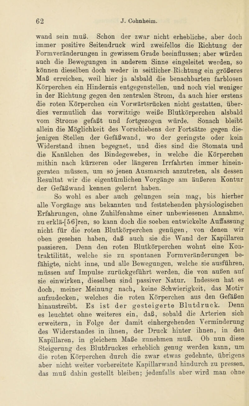 wand sein muß. Schon der zwar nicht erhebliche, aber doch immer positive Seitendruck wird zweifellos die Richtung der Form Veränderungen in gewissem Grade beeinflussen; aber würden auch die Bewegungen in anderem Sinne eingeleitet werden, so können dieselben doch weder in seitlicher Richtung ein größeres Maß erreichen, weil hier ja alsbald die benachbarten farblosen Körperchen ein Hindernis entgegenstellen, und noch viel weniger in der Richtung gegen den zentralen Strom, da auch hier erstens die roten Körperchen ein Vorwärtsrücken nicht gestatten, über- dies vermutlich das vorwitzige weiße Blutkörperchen alsbald vom Strome gefaßt und fortgezogen würde. Sonach bleibt allein die Möglichkeit des Vorschiebens der Fortsätze gegen die- jenigen Stellen der Gefäßwand, wo der geringste oder kein Widerstand ihnen begegnet, und dies sind die Stomata und die Kanälchen des Bindegewebes, in welche die Körperchen mithin nach kürzeren oder längeren Irrfahrten immer hinein- geraten müssen, um so jenen Ausmarsch anzutreten, als dessen Resultat ^vir die eigentümlichen Vorgänge am äußeren Kontur der Gefäßwand kennen gelernt haben. So wohl es aber auch gelungen sein mag, bis hierher alle Vorgänge aus bekannten und feststehenden physiologischen Erfahrungen, ohne Zuhilfenahme einer unbewiesenen Annahme, zu erklä-[56]ren, so kann doch die soeben entwickelte Auffassung nicht für die roten Blutkörperchen genügen, von denen wir oben gesehen haben, daß auch sie die Wand der Kapillaren passieren. Denn den roten Blutkörperchen wohnt eine Kon- traktilität, welche sie zu spontanen Form Veränderungen be- fähigte, nicht inne, und alle Bewegungen, welche sie ausführen, müssen auf Impulse zurückgeführt werden, die von außen auf sie einwirken, dieselben sind passiver Natur. Indessen hat es doch, meiner Meinung nach, keine Schwierigkeit, das Motiv aufzudecken, welches die roten Körperchen aus den Gefäßen hinaustreibt. Es ist der gesteigerte Blutdruck. Denn es leuchtet ohne weiteres ein, daß, sobald die Arterien sich erweitern, in Folge der damit einhergehenden Verminderung des Widerstandes in ihnen, der Druck hinter ihnen, in den Kapillaren, in gleichem Maße zunehmen muß. Ob nun diese Steigerung des Blutdruckes erheblich genug werden kann, um die roten Körperchen durch die zwar etwas gedehnte, übrigens aber nicht weiter vorbereitete Kapillarwand hindurch zu pressen, das muß dahin gestellt bleiben; jedenfalls aber wird man ohne