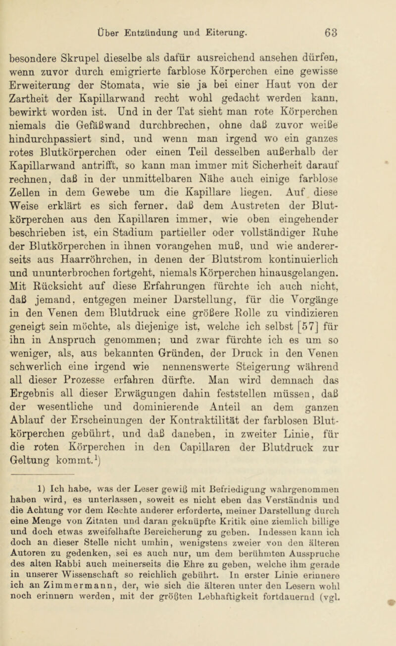 besondere Skrupel dieselbe als dafür ausreichend ansehen dürfen, wenn zuvor durch emigrierte farblose Körperchen eine gewisse Erweiterung der Stomata, wie sie ja bei einer Haut von der Zartheit der Kapillarwand recht wohl gedacht werden kann, bewirkt worden ist. Und in der Tat sieht man rote Körperchen niemals die Gefäßwand durchbrechen, ohne daß zuvor weiße hindurchpassiert sind, und wenn man irgend wo ein ganzes rotes Blutkörperchen oder einen Teil desselben außerhalb der Kapillarwand antrifft, so kann man immer mit Sicherheit darauf rechnen, daß in der unmittelbaren Nähe auch einige farblose Zellen in dem Gewebe um die Kapillare liegen. Auf diese Weise erklärt es sich ferner, daß dem Austreten der Blut- körperchen aus den Kapillaren immer, wie oben eingehender beschrieben ist, ein Stadium partieller oder vollständiger Ruhe der Blutkörperchen in ihnen vorangehen muß, und wie anderer- seits aus Haarröhrchen, in denen der Blutstrom kontinuierlich und ununterbrochen fortgeht, niemals Körperchen hinausgelangen. Mit Rücksicht auf diese Erfahrungen fürchte ich auch nicht, daß jemand, entgegen meiner Darstellung, für die Vorgänge in den Venen dem Blutdruck eine größere Rolle zu vindizieren geneigt sein möchte, als diejenige ist, welche ich selbst [57] für ihn in Anspruch genommen; und zwar fürchte ich es um so weniger, als, aus bekannten Gründen, der Druck in den Venen schwerlich eine irgend wie nennenswerte Steigerung während all dieser Prozesse erfahren dürfte. Man wird demnach das Ergebnis all dieser Erwägungen dahin feststellen müssen, daß der wesentliche und dominierende Anteil an dem ganzen Ablauf der Erscheinungen der Kontraktilität der farblosen Blut- körperchen gebührt, und daß daneben, in zweiter Linie, für die roten Körperchen in den Capillaren der Blutdruck zur Geltung kommt. 1) Ich habe, was der Leser gewiß mit Befriedigung wahrgenommen haben wird, es unterlassen, soweit es nicht eben das Verständnis und die Achtung vor dem Rechte anderer erforderte, meiner Darstellung durch eine Menge von Zitaten und daran geknüpfte Kritik eine ziemlich billige und doch etwas zweifelhafte Bereicherung zu geben. Indessen kann ich doch an dieser Stelle nicht umhin, wenigstens zweier von den älteren Autoren zu gedenken, sei es auch nur, um dem berühmten Ausspruche des alten Rabbi auch meinerseits die Ehre zu geben, welche ihm gerade in unserer Wissenschaft so reichlich gebührt, ln erster Linie erinnere ich an Zimmermann, der, wie sich die älteren unter den Lesern w'ohl noch erinnern werden, mit der größten Lebhaftigkeit fortdauernd (vgl.