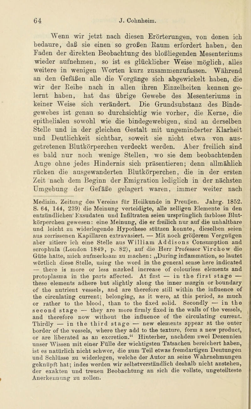 Wenn wir jetzt nach diesen Erörterungen, Yon denen ich bedaure, daß sie einen so großen Raum erfordert haben, den Faden der direkten Beobachtung des hloßliegenden Mesenteriums wieder aufnehmen, so ist es glücklicher Weise möglich, alles weitere in wenigen Worten kurz zusammenzufassen. Während an den Gefäßen alle die Vorgänge sich abgewickelt haben, die wir der Reihe nach in allen ihren Einzelheiten kennen ge- lernt haben, hat das übrige Gewebe des Mesenteriums in keiner Weise sich verändert. Die Grundsuhstanz des Binde- gewebes ist genau so durchsichtig wie vorher, die Kerne, die epithelialen sowohl wie die bindegewebigen, sind an derselben Stelle und in der gleichen Gestalt mit ungeminderter Klarheit und Deutlichkeit sichtbar, soweit sie nicht etwa von aus- getretenen Blutkörperchen verdeckt werden. Aber freilich sind es bald nur noch wenige Stellen, wo sie dem beobachtenden Auge ohne jedes Hindernis sich präsentieren; denn allmählich rücken die ausgewanderten Blutkörperchen, die in der ersten Zeit nach dem Beginn der Emigration lediglich in der nächsten Umgebung der Gefäße gelagert waren, immer weiter nach Medizin. Zeitung des Vereins für Heilkunde in Preußen. Jahrg. 1852. S. 64, 144, 239) die Meinung verteidigte, alle zelligen Elemente in den entzündlichen' Exsudaten und Infiltraten seien ursprünglich farblose Blut- körperchen gew esen: eine Meinung, die er freilich nur auf die unhaltbare und leicht zu widerlegende Hypothese stützen konnte, dieselben seien aus zerrissenen Kapillaren extravasiert. — Mit noch größerem Vergnügen aber zitiere ich eine Stelle aus William Addisons Consumption and scrophula (London 1849, p. 82), auf die Herr Professor Virchow die Güte hatte, mich aufmerksam zu machen: ,,Düring inflammation, so lautet wörtlich diese Stelle, using the Avord in the general sense here indicated — there is more or less marked increase of colourless elements and Protoplasma in the parts affected. At first — in the first stage — these elements adhere but slightly along the inner margin or boundary of the nutrient vessels, and are therefore still within the influence of the circulating current; belonging, as it were, at this period, as much or rather to the blood, than to the fixed solid. Secondly — in the second stage — they are more firmly fixed in the walls of the vessels, and therefore now without the influence of the circulating current. Thirdly — in the third stage — new elements appear at the outer border of the vessels, where they add to the texture, form a new product, or are liberated as an excretion.“ Hinterher, nachdem zwei Dezennien unser Wissen mit einer Fülle der wichtigsten Tatsachen bereichert haben, ist es natürlich nicht schwer, die zum Teil etw^as fremdartigen Deutungen und Schlüsse zu widerlegen, welche der Autor an seine Wahrnehmungen geknüpft hat; indes werden wir selbstverständlich deshalb nicht anstehen, der exakten und treuen Beobachtung an sich die vollste, ungeteilteste Anerkennung zu zollen.