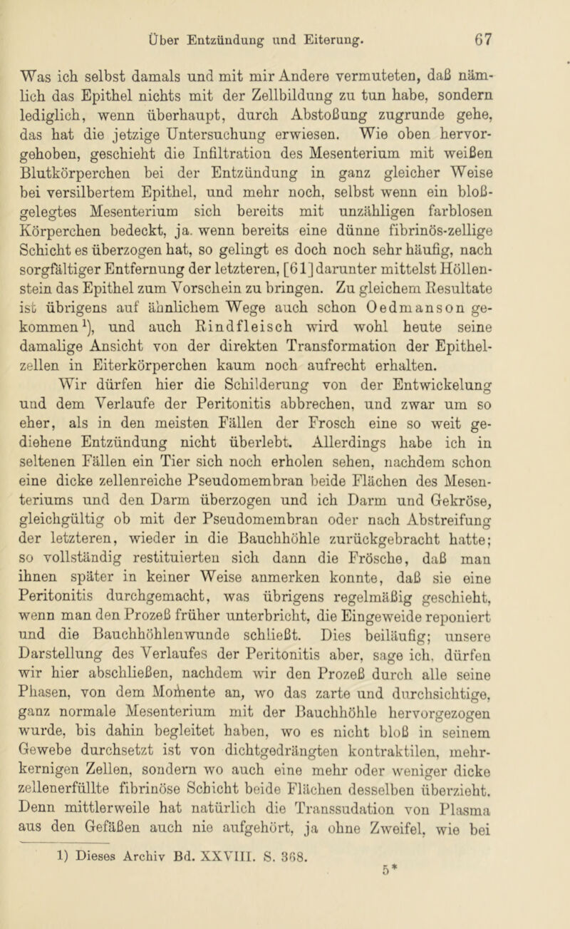 Was ich selbst damals und mit mir Andere vermuteten, daß näm- lich das Epithel nichts mit der Zellbildung zu tun habe, sondern lediglich, wenn überhaupt, durch Abstoßung zugrunde gehe, das hat die jetzige Untersuchung erwiesen. Wie oben hervor- gehoben, geschieht die Infiltration des Mesenterium mit weißen Blutkörperchen bei der Entzündung in ganz gleicher Weise bei versilbertem Epithel, und mehr noch, selbst wenn ein bloß- ffelecrtes Mesenterium sich bereits mit unzähligen farblosen o O o Körperchen bedeckt, ja. wenn bereits eine dünne fibrinös-zeilige Schicht es überzogen hat, so gelingt es doch noch sehr häufig, nach sorgfältiger Entfernung der letzteren, [61] darunter mittelst Höllen- stein das Epithel zum Vorschein zu bringen. Zu gleichem Resultate ist übrigens auf ähnlichem Wege auch schon Oedmanson ge- kommen^), und auch Rindfleisch wird wohl heute seine damalige Ansicht von der direkten Transformation der Epithel- zellen in Eiterkörperchen kaum noch aufrecht erhalten. Wir dürfen hier die Schilderung von der Entwickelung und dem Verlaufe der Peritonitis abbrechen, und zwar um so eher, als in den meisten Fällen der Frosch eine so weit ge- diehene Entzündung nicht überlebt. Allerdings habe ich in seltenen Fällen ein Tier sich noch erholen sehen, nachdem schon eine dicke zellenreiche Pseudomembran beide Flächen des Mesen- teriums und den Darm überzogen und ich Darm und Gekröse, gleichgültig ob mit der Pseudomembran oder nach Abstreifung der letzteren, wieder in die Bauchhöhle zurückgebracht hatte; so vollständig restituierten sich dann die Frösche, daß man ihnen später in keiner Weise anmerken konnte, daß sie eine Peritonitis durchgemacht, was übrigens regelmäßig geschieht, wenn man den Prozeß früher unterbricht, die Eingeweide reponiert und die Bauchhöhlen wunde schließt. Dies beiläufig; unsere Darstellung des Verlaufes der Peritonitis aber, sage ich, dürfen wir hier abschließen, nachdem wir den Prozeß durch alle seine Phasen, von dem Mohiente an, wo das zarte und durchsichtige, ganz normale Mesenterium mit der Bauchhöhle hervorgezogen wurde, bis dahin begleitet haben, wo es nicht bloß in seinem Gewebe durchsetzt ist von dichtgedrängten kontraktilen, mehr- kernigen Zellen, sondern wo auch eine mehr oder weniger dicke zellenerfüllte fibrinöse Schicht beide Flächen desselben überzieht. Denn mittlerweile hat natürlich die Transsudation von Plasma aus den Gefäßen auch nie aufgehört, ja ohne Zweifel, wie bei 1) Dieses Archiv Bd. XXVIII. S. 308. 5*
