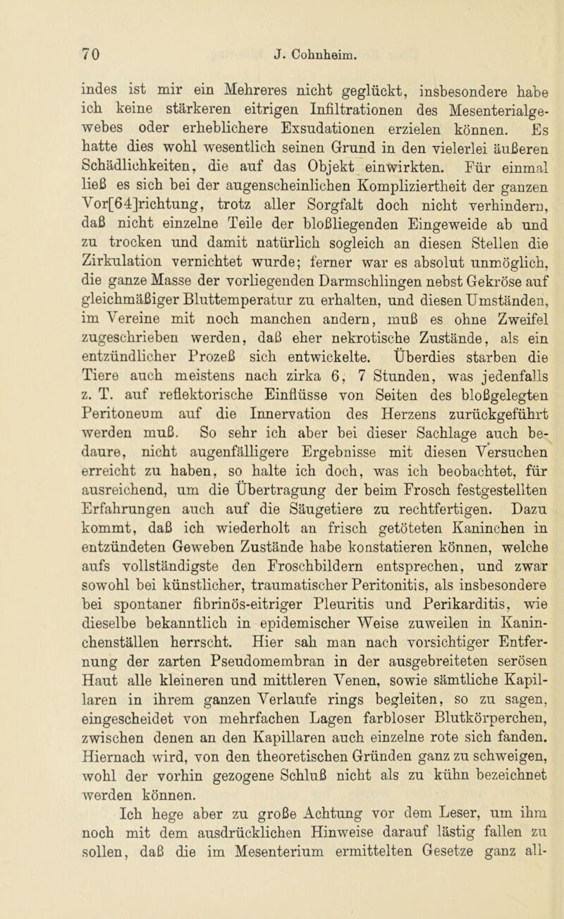 indes ist mir ein Mehreres nicht geglückt, insbesondere habe ich keine stärkeren eitrigen Infiltrationen des Mesenterialge- webes oder erheblichere Exsndationen erzielen können. Es hatte dies wohl wesentlich seinen Grund in den vielerlei äußeren Schädlichkeiten, die auf das Objekt ein wirkten. Für einmal ließ es sich bei der augenscheinlichen Kompliziertheit der ganzen Vor[64]richtung, trotz aller Sorgfalt doch nicht verhindern, daß nicht einzelne Teile der bloßliegenden Eingeweide ab und zu trocken und damit natürlich sogleich an diesen Stellen die Zirkulation vernichtet wurde; ferner war es absolut unmöglich, die ganze Masse der vorliegenden Darmschlingen nebst Gekröse auf gleichmäßiger Bluttemperatur zu erhalten, und diesen Umständen, im Vereine mit noch manchen andern, muß es ohne Zweifel zugeschrieben werden, daß eher nekrotische Zustände, als ein entzündlicher Prozeß sich entwickelte. Überdies starben die Tiere auch meistens nach zirka 6, 7 Stunden, was jedenfalls z. T. auf reflektorische Einflüsse von Seiten des bloßgelegten Peritoneum auf die Innervation des Herzens zurückgeführt werden muß. So sehr ich aber bei dieser Sachlage auch be- daure, nicht augenfälligere Ergebnisse mit diesen Versuchen erreicht zu haben, so halte ich doch, was ich beobachtet, für ausreichend, um die Übertragung der beim Frosch festgestellten Erfahrungen auch auf die Säugetiere zu rechtfertigen. Dazu kommt, daß ich wiederholt an frisch getöteten Kaninchen in entzündeten Geweben Zustände habe konstatieren können, welche aufs vollständigste den Froschbildern entsprechen, und zwar sowohl bei künstlicher, traumatischer Peritonitis, als insbesondere bei spontaner fibrinös-eitriger Pleuritis und Perikarditis, wie dieselbe bekanntlich in epidemischer Weise zuweilen in Kanin- chenställen herrscht. Hier sah man nach vorsichtiger Entfer- nung der zarten Pseudomembran in der ausgebreiteten serösen Haut alle kleineren und mittleren Venen, sowie sämtliche Kapil- laren in ihrem ganzen Verlaufe rings begleiten, so zu sagen, eingescheidet von mehrfachen Lagen farbloser Blutkörperchen, zwischen denen an den Kapillaren auch einzelne rote sich fanden. Hiernach wird, von den theoretischen Gründen ganz zu schweigen, wohl der vorhin gezogene Schluß nicht als zu kühn bezeichnet werden können. Ich hege aber zu große i^chtung vor dem Leser, um ihm noch mit dem ausdrücklichen Hinweise darauf lästig fallen zu sollen, daß die im Mesenterium ermittelten Gesetze ganz all-