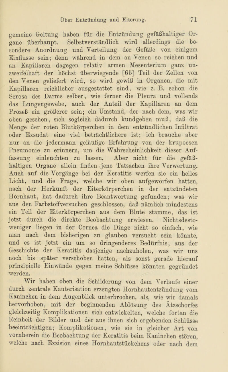 gemeine Geltung haben für die Entzündung gefäßhaltiger Or- gane überhaupt. Selbstverständlich wird allerdings die be- sondere Anordnung und Verteilung der Gefäße von einigem Einflüsse sein; denn während in dem an Venen so reichen und an Kapillaren dagegen relativ armen Mesenterium ganz un- zweifelhaft der höchst überwiegende [65] Teil der Zellen von den Venen geliefert wird, so wird gewiß in Organen, die mit Kapillaren reichlicher ausgestattet sind, wie z. B. schon die Serosa des Darms selber, wie ferner die Pleura und vollends das Lungengewebe, auch der Anteil der Kapillaren an dem Prozeß ein größerer sein; ein Umstand, der nach dem, was wir oben gesehen, sich sogleich dadurch kundgeben muß, daß die Menge der roten Blutkörperchen in dem entzündlichen Infiltrat oder Exsudat eine viel beträchtlichere ist; ich brauche aber nur an die jedermann geläutige Erfahrung von der krupoesen Pneumonie zu erinnern, um die Wahrscheinlichkeit dieser Auf- fassung einleuchten zu lassen. Aber nicht für die gefäß- haltigen Organe allein finden.jene Tatsachen ihre Verwertung. Auch auf die Vorgänge bei der Keratitis werfen sie ein helles Licht, und die Frage, welche wir oben aufgeworfen hatten, nach der Herkunft der Eiterkörperchen in der entzündeten Hornhaut, hat dadurch ihre Beantwortung gefunden; was wir aus den Farbstofifversuchen geschlossen, daß nämlich mindestens ein Teil der Eiterkörperchen aus dem Blute stamme, das ist jetzt durch die direkte Beobachtung erwiesen. Nichtsdesto- weniger liegen in der Cornea die Dinge nicht so einfach, wie man nach dem bisherigen zu glauben versucht sein könnte, und es ist jetzt ein um so dringenderes Bedürfnis, aus der Geschichte der Keratitis dasjenige nachzuholen, was wir uns noch bis später verschoben hatten, als sonst gerade hierauf prinzipielle Einwände gegen meine Schlüsse könnten gegründet werden. Wir haben oben die Schilderung von dem Verlaufe einer durch zentrale Kauterisation erzeugten Hornhautentzündung vom Kaninchen in dem Augenblick unterbrochen, als, wie wir damals hervorhoben, mit der beginnenden Ablösung des Ätzschorfes gleichzeitig Komplikationen sich entwickelten, welche fortan die Reinheit der Bilder und der aus ihnen sich ergebenden Schlüsse beeinträchtigen; Komplikationen, wie sie in gleicher Art von vornherein die Beobachtung der Keratitis beim Kaninchen stören, welche nach Exzision eines Hornhautstückchens oder nach dem