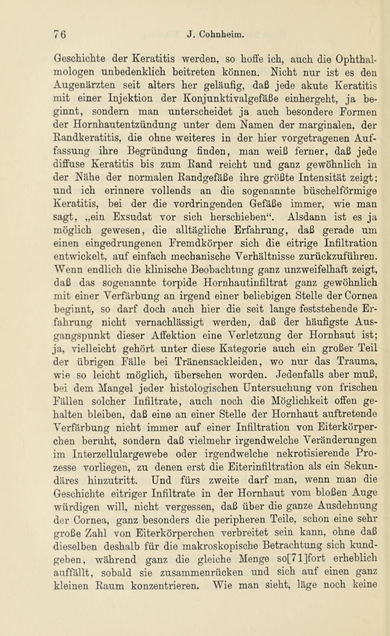 Geschichte der Keratitis werden, so hoffe ich, auch die Ophthal- mologen unbedenklich beitreten können. Nicht nur ist es den Augenärzten seit alters her geläufig, daß jede akute Keratitis mit einer Injektion der Konjunktivalgefäße einhergeht, ja be- ginnt, sondern man unterscheidet ja auch besondere Formen der Hornhautentzündung unter dem Namen der marginalen, der Randkeratitis, die ohne weiteres in der hier vorgetragenen Auf- fassung ihre Begründung finden, man weiß ferner, daß jede diffuse Keratitis bis zum Rand reicht und ganz gewöhnlich in der Nähe der normalen Randgefäße ihre größte Intensität zeigt; und ich erinnere vollends an die sogenannte büschelförmige Keratitis, bei der die vordringenden Gefäße immer, wie man sagt, „ein Exsudat vor sich herschieben“. Alsdann ist es ja möglich gewesen, die alltägliche Erfahrung, daß gerade um einen eingedrungenen Fremdkörper sich die eitrige Infiltration entwickelt, auf einfach mechanische Verhältnisse zurückzuführen. Wenn endlich die klinische Beobachtung ganz unzweifelhaft zeigt, daß das sogenannte torpide Hornhautinfiltrat ganz gewöhnlich mit einer Verfärbung an irgend einer beliebigen Stelle der Cornea beginnt, so darf doch auch hier die seit lange feststehende Er- fahrung nicht vernachlässigt werden, daß der häufigste Aus- gangspunkt dieser Affektion eine Verletzung der Hornhaut ist; ja, vielleicht gehört unter diese Kategorie auch ein großer Teil der übrigen Fälle bei Tränensackleiden, wo nur das Trauma, wie so leicht möglich, übersehen worden. Jedenfalls aber muß, bei dem Mangel jeder histologischen Untersuchung von frischen Fällen solcher Infiltrate, auch noch die Möglichkeit offen ge- halten bleiben, daß eine an einer Stelle der Hornhaut auftretende Verfärbung nicht immer auf einer Infiltration von Eiterkörper- chen beruht, sondern daß vielmehr irgendwelche Veränderungen im Interzellulargewebe oder irgendwelche nekrotisierende Pro- zesse vorliegen, zu denen erst die Eiterinfiltration als ein Sekun- däres hinzutritt. Und fürs zweite darf man, wenn man die Geschichte eitriger Infiltrate in der Hornhaut vom bloßen Auge würdigen will, nicht vergessen, daß über die ganze Ausdehnung der Cornea, ganz besonders die peripheren Teile, schon eine sehr große Zahl von Eiterkörperchen verbreitet sein kann, ohne daß dieselben deshalb für die makroskopische Betrachtung sich kund- geben, während ganz die gleiche Menge so[71]fort erheblich auffällt, sobald sie zusammenrücken und sich auf einen ganz kleinen Raum konzentrieren. Wie man sieht, läge noch keine