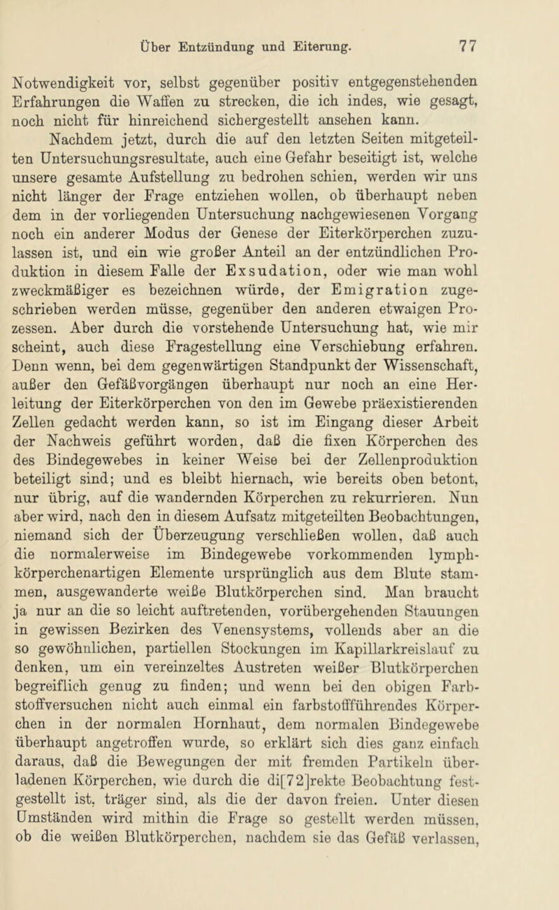 Notwendigkeit vor, selbst gegenüber positiv entgegenstehenden Erfahrungen die Waffen zu strecken, die ich indes, wie gesagt, noch nicht für hinreichend sichergestellt ansehen kann. Nachdem jetzt, durch die auf den letzten Seiten mitgeteil- ten Untersuchungsresultate, auch eine Gefahr beseitigt ist, welche unsere gesamte Aufstellung zu bedrohen schien, werden wir uns nicht länger der Frage entziehen wollen, ob überhaupt neben dem in der vorliegenden Untersuchung nachgewiesenen Vorgang noch ein anderer Modus der Genese der Eiterkörperchen zuzu- lassen ist, und ein wie großer Anteil an der entzündlichen Pro- duktion in diesem Falle der Exsudation, oder wie man wohl zweckmäßiger es bezeichnen würde, der Emigration zuge- schrieben werden müsse, gegenüber den anderen etwaigen Pro- zessen. Aber durch die vorstehende Untersuchung hat, wie mir scheint, auch diese Fragestellung eine Verschiebung erfahren. Denn wenn, bei dem gegenwärtigen Standpunkt der Wissenschaft, außer den Gefäßvorgängen überhaupt nur noch an eine Her- leitung der Eiterkörperchen von den im Gewebe präexistierenden Zellen gedacht werden kann, so ist im Eingang dieser Arbeit der Nachweis geführt worden, daß die fixen Körperchen des des Bindegewebes in keiner Weise bei der Zellenproduktion beteiligt sind; und es bleibt hiernach, wie bereits oben betont, nur übrig, auf die wandernden Körperchen zu rekurrieren. Nun aber wird, nach den in diesem Aufsatz mitgeteilten Beobachtungen, niemand sich der Überzeugung verschließen wollen, daß auch die normalerweise im Bindegewebe vorkommenden lymph- körperchenartigen Elemente ursprünglich aus dem Blute stam- men, ausgewanderte weiße Blutkörperchen sind. Man braucht ja nur an die so leicht auftretenden, vorübergehenden Stauungen in gewissen Bezirken des Venensystems, vollends aber an die so gewöhnlichen, partiellen Stockungen im Kapillarkreislauf zu denken, um ein vereinzeltes Austreten weißer Blutkörperchen begreiflich genug zu finden; und wenn bei den obigen Farb- stoffversuchen nicht auch einmal ein farbstoffführendes Körper- chen in der normalen Hornhaut, dem normalen Bindegewebe überhaupt angetroffen wurde, so erklärt sich dies ganz einfach daraus, daß die Bewegungen der mit fremden Partikeln über- ladenen Körperchen, wie durch die di[72]rekte Beobachtung fest- gestellt ist, träger sind, als die der davon freien. Unter diesen Umständen wird mithin die Frage so gestellt werden müssen, ob die weißen Blutkörperchen, nachdem sie das Gefäß verlassen.