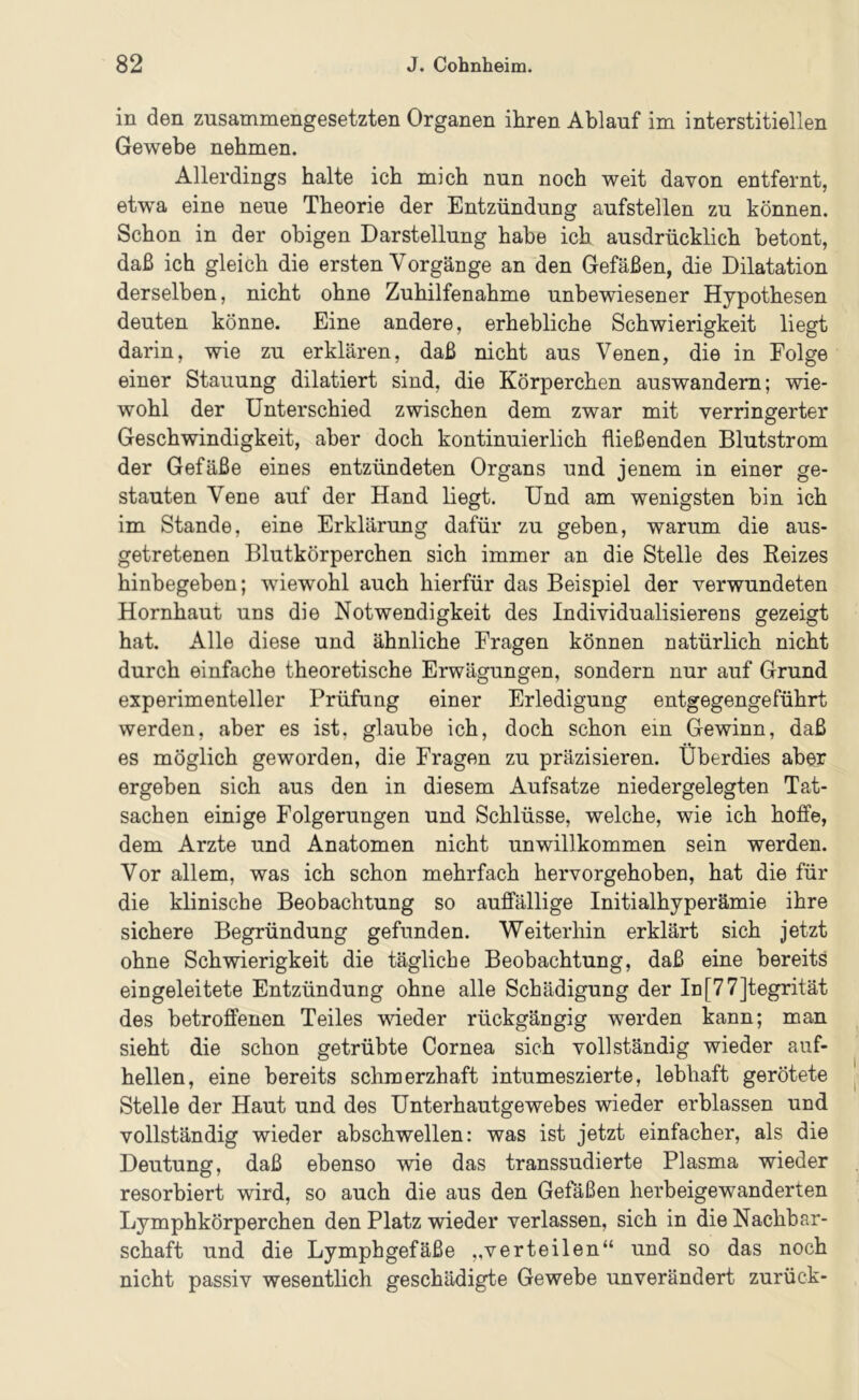 in den zusammengesetzten Organen ihren Ablauf im interstitiellen Gewebe nehmen. Allerdings halte ich mich nun noch weit davon entfernt, etwa eine neue Theorie der Entzündung aufstellen zu können. Schon in der obigen Darstellung habe ich ausdrücklich betont, daß ich gleich die ersten Vorgänge an den Gefäßen, die Dilatation derselben, nicht ohne Zuhilfenahme unbewiesener Hypothesen deuten könne. Eine andere, erhebliche Schwierigkeit liegt darin, wie zu erklären, daß nicht aus Venen, die in Folge einer Stauung dilatiert sind, die Körperchen auswandern; wie- wohl der Unterschied zwischen dem zwar mit verringerter Geschwindigkeit, aber doch kontinuierlich fließenden Blutstrom der Gefäße eines entzündeten Organs und jenem in einer ge- stauten Vene auf der Hand liegt. Und am wenigsten bin ich im Stande, eine Erklärung dafür zu geben, warum die aus- getretenen Blutkörperchen sich immer an die Stelle des Reizes hinbegeben; wiewohl auch hierfür das Beispiel der verwundeten Hornhaut uns die Notwendigkeit des Individualisierens gezeigt hat. Alle diese und ähnliche Fragen können natürlich nicht durch einfache theoretische Erwägungen, sondern nur auf Grund experimenteller Prüfung einer Erledigung entgegengeführt werden, aber es ist, glaube ich, doch schon ein Gewinn, daß es möglich geworden, die Fragen zu präzisieren. Überdies aber ergeben sich aus den in diesem Aufsatze niedergelegten Tat- sachen einige Folgerungen und Schlüsse, welche, wie ich hoffe, dem Arzte und Anatomen nicht unwillkommen sein werden. Vor allem, was ich schon mehrfach hervorgehoben, hat die für die klinische Beobachtung so auffällige Initialhyperämie ihre sichere Begründung gefunden. Weiterhin erklärt sich jetzt ohne Schwierigkeit die tägliche Beobachtung, daß eine bereits eingeleitete Entzündung ohne alle Schädigung der In[77]tegrität des betroffenen Teiles wieder rückgängig werden kann; man sieht die schon getrübte Cornea sich vollständig wieder auf- hellen, eine bereits schmerzhaft intumeszierte, lebhaft gerötete Stelle der Haut und des Unterhautgewebes wieder erblassen und vollständig wieder abschwellen: was ist jetzt einfacher, als die Deutung, daß ebenso wie das transsudierte Plasma wieder resorbiert wird, so auch die aus den Gefäßen herbeigewanderten Lymphkörperchen den Platz wieder verlassen, sich in die Nachbar- schaft und die Lymphgefäße „verteilen“ und so das noch nicht passiv wesentlich geschädigte Gewebe unverändert zurück-