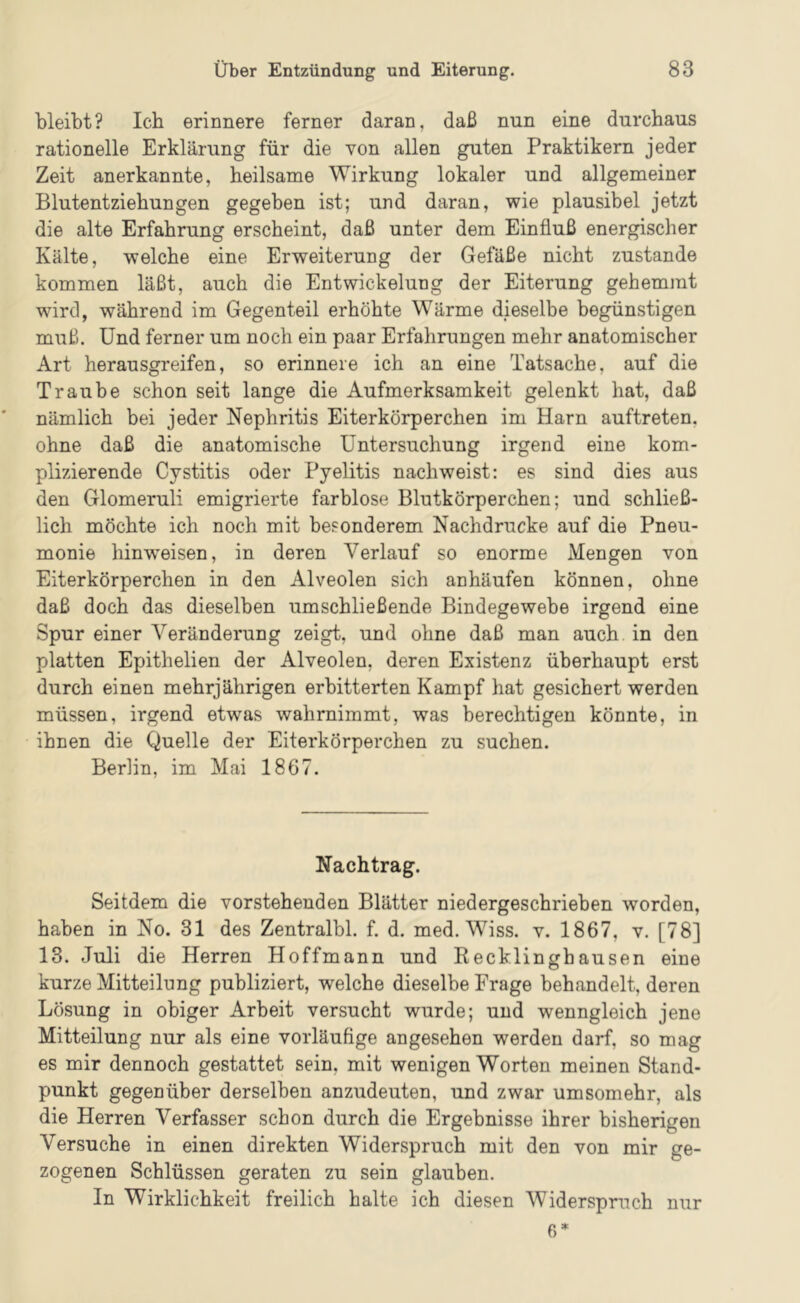 bleibt? Ich erinnere ferner daran, daß nun eine durchaus rationelle Erklärung für die von allen guten Praktikern jeder Zeit anerkannte, heilsame Wirkung lokaler und allgemeiner Blutentziehungen gegeben ist; und daran, wie plausibel jetzt die alte Erfahrung erscheint, daß unter dem Einfluß energischer Kälte, welche eine Erweiterung der Gefäße nicht zustande kommen läßt, auch die Entwickelung der Eiterung gehemmt wird, während im Gegenteil erhöhte Wärme dieselbe begünstigen muß. Und ferner um noch ein paar Erfahrungen mehr anatomischer Art herausgreifen, so erinnere ich an eine Tatsache, auf die Traube schon seit lange die Aufmerksamkeit gelenkt hat, daß nämlich bei jeder Nephritis Eiterkörperchen im Harn auftreten, ohne daß die anatomische Untersuchung irgend eine kom- plizierende Cystitis oder Pyelitis nachweist: es sind dies aus den Glomeruli emigrierte farblose Blutkörperchen; und schließ- lich möchte ich noch mit besonderem Nachdrucke auf die Pneu- monie hinweisen, in deren Verlauf so enorme Mengen von Eiterkörperchen in den Alveolen sich anhäufen können, ohne daß doch das dieselben umschließende Bindegewebe irgend eine Spur einer Veränderung zeigt, und ohne daß man auch in den platten Epithelien der Alveolen, deren Existenz überhaupt erst durch einen mehrjährigen erbitterten Kampf hat gesichert werden müssen, irgend etwas wahrnimmt, was berechtigen könnte, in ihnen die Quelle der Eiterkörperchen zu suchen. Berlin, im Mai 1867. Nachtrag. Seitdem die vorstehenden Blätter niedergeschrieben worden, haben in No. 31 des Zentralbl. f. d. med. Wiss. v. 1867, v. [78] 13. Juli die Herren Hoffmann und Recklinghausen eine kurze Mitteilung publiziert, welche dieselbe Frage behandelt, deren Lösung in obiger Arbeit versucht wurde; und wenngleich jene Mitteilung nur als eine vorläufige angesehen werden darf, so mag es mir dennoch gestattet sein, mit wenigen Worten meinen Stand- punkt gegenüber derselben anzudeuten, und zwar umsomehr, als die Herren Verfasser schon durch die Ergebnisse ihrer bisherigen Versuche in einen direkten Widerspruch mit den von mir ge- zogenen Schlüssen geraten zu sein glauben. In Wirklichkeit freilich halte ich diesen Widerspruch nur