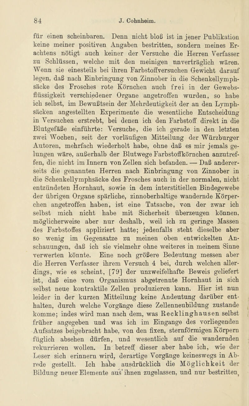 für einen scheinbaren. Denn nicht bloß ist in jener Publikation keine meiner positiven Angaben bestritten, sondern meines Er- achtens nötigt auch keiner der Versuche die Herren Verfasser zu Schlüssen, welche mit den meinigen unverträglich wären. Wenn sie einesteils bei ihren Farbstoffversuchen Gewicht darauf legen, daß nach Einbringung von Zinnober in die Schenkelljmph- säcke des Frosches rote Körnchen auch frei in der Gewebs- flüssigkeit verschiedener Organe angetroffen wurden, so habe ich selbst, im Bewußtsein der Mehrdeutigkeit der an den Lymph- säcken angestellten Experimente die wesentliche Entscheidung in Versuchen erstrebt, bei denen ich den Farbstoff direkt in die Blutgefäße einführte: Versuche, die ich gerade in den letzten zwei Wochen, seit der vorläufigen Mitteilung der Würzburger Autoren, mehrfach wiederholt habe, ohne daß es mir jemals ge- lungen wäre, außerhalb der Blutwege Farbstoffkörnchen anzutref- fen, die nicht im Innern von Zellen sich befanden. — Daß anderer- seits die genannten Herren nach Einbringung von Zinnober in die Schenkellymphsäcke des Frosches auch in der normalen, nicht entzündeten Hornhaut, sowie in dem interstitiellen Bindegewebe der übrigen Organe spärliche, zinnoberhaltige wandernde Körper- chen angetroffen haben, ist eine Tatsache, von der zwar ich selbst mich nicht habe mit Sicherheit überzeugen können, möglicherweise aber nur deshalb, weil ich zu geringe Massen des Farbstoffes appliziert hatte; jedenfalls steht dieselbe aber so wenig im Gegensätze zu meinen oben entwickelten An- schauungen, daß ich sie vielmehr ohne weiteres in meinem Sinne verwerten könnte. Eine noch größere Bedeutung messen aber die Herren Verfasser ihrem Versuch 4 bei, durch welchen aller- dings, wie es scheint, [79] der unzweifelhafte Beweis geliefert ist, daß eine vom Organismus abgetrennte Hornhaut in sich selbst neue kontraktile Zellen produzieren kann. Hier ist nun leider in der kurzen Mitteilung keine Andeutung darüber ent- halten, durch welche Vorgänge diese Zellenneubildung zustande komme; indes wird man nach dem, was Recklinghausen selbst früher angegeben und was ich im Eingänge des vorliegenden Aufsatzes beigebracht habe, von den fixen, sternförmigen Körpern füglich absehen dürfen, und wesentlich auf die wandernden rekurrieren wollen. In betreff dieser aber habe ich, wie der Leser sich erinnern wird, derartige Vorgänge keineswegs in Ab- rede gestellt. Ich habe ausdrücklich die Möglichkeit der Bildung neuer Elemente aus' ihnen zugelassen, und nur bestritten^